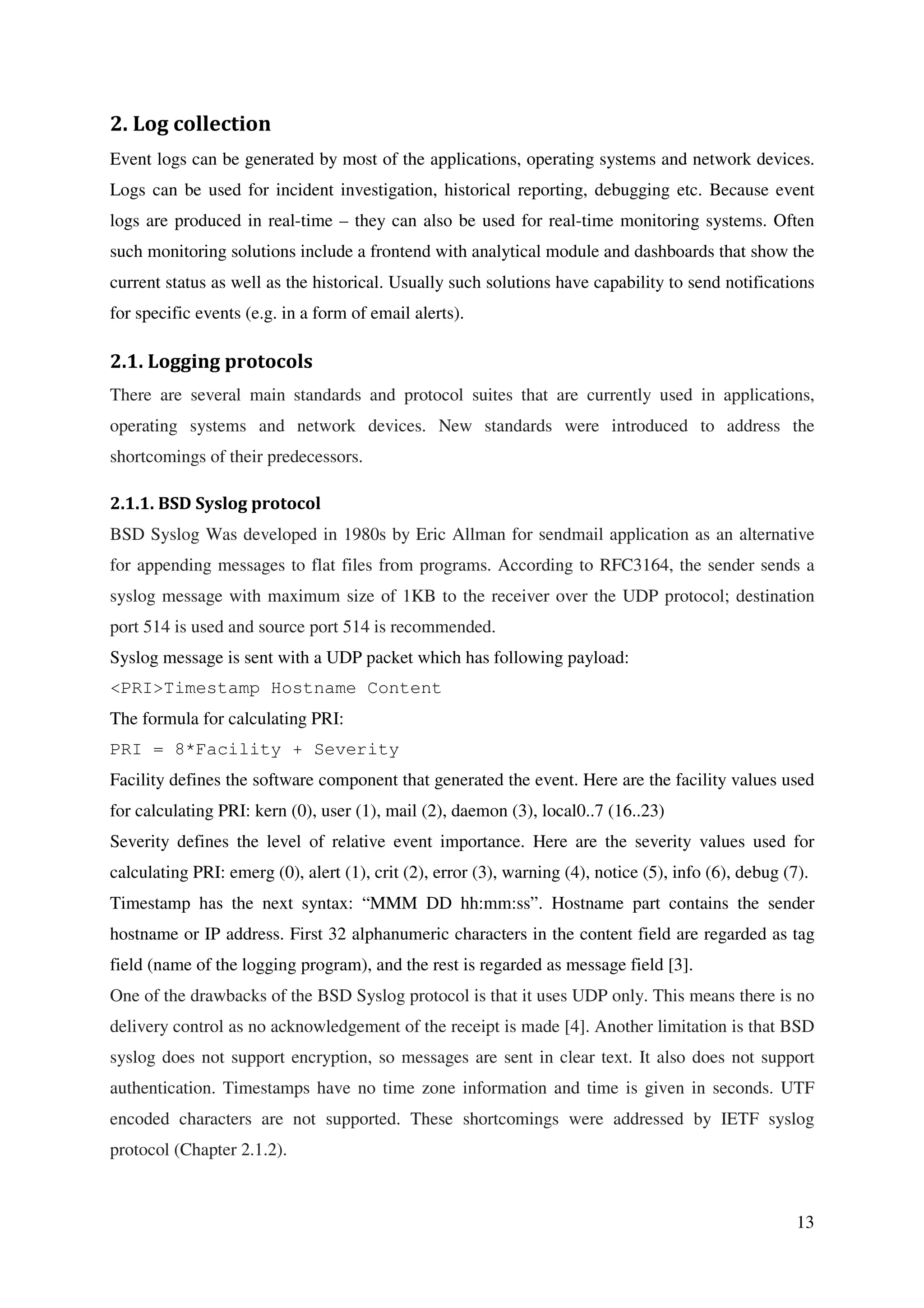 13
2. Log collection
Event logs can be generated by most of the applications, operating systems and network devices.
Logs can be used for incident investigation, historical reporting, debugging etc. Because event
logs are produced in real-time – they can also be used for real-time monitoring systems. Often
such monitoring solutions include a frontend with analytical module and dashboards that show the
current status as well as the historical. Usually such solutions have capability to send notifications
for specific events (e.g. in a form of email alerts).
2.1. Logging protocols
There are several main standards and protocol suites that are currently used in applications,
operating systems and network devices. New standards were introduced to address the
shortcomings of their predecessors.
2.1.1. BSD Syslog protocol
BSD Syslog Was developed in 1980s by Eric Allman for sendmail application as an alternative
for appending messages to flat files from programs. According to RFC3164, the sender sends a
syslog message with maximum size of 1KB to the receiver over the UDP protocol; destination
port 514 is used and source port 514 is recommended.
Syslog message is sent with a UDP packet which has following payload:
<PRI>Timestamp Hostname Content
The formula for calculating PRI:
PRI = 8*Facility + Severity
Facility defines the software component that generated the event. Here are the facility values used
for calculating PRI: kern (0), user (1), mail (2), daemon (3), local0..7 (16..23)
Severity defines the level of relative event importance. Here are the severity values used for
calculating PRI: emerg (0), alert (1), crit (2), error (3), warning (4), notice (5), info (6), debug (7).
Timestamp has the next syntax: “MMM DD hh:mm:ss”. Hostname part contains the sender
hostname or IP address. First 32 alphanumeric characters in the content field are regarded as tag
field (name of the logging program), and the rest is regarded as message field [3].
One of the drawbacks of the BSD Syslog protocol is that it uses UDP only. This means there is no
delivery control as no acknowledgement of the receipt is made [4]. Another limitation is that BSD
syslog does not support encryption, so messages are sent in clear text. It also does not support
authentication. Timestamps have no time zone information and time is given in seconds. UTF
encoded characters are not supported. These shortcomings were addressed by IETF syslog
protocol (Chapter 2.1.2).
 