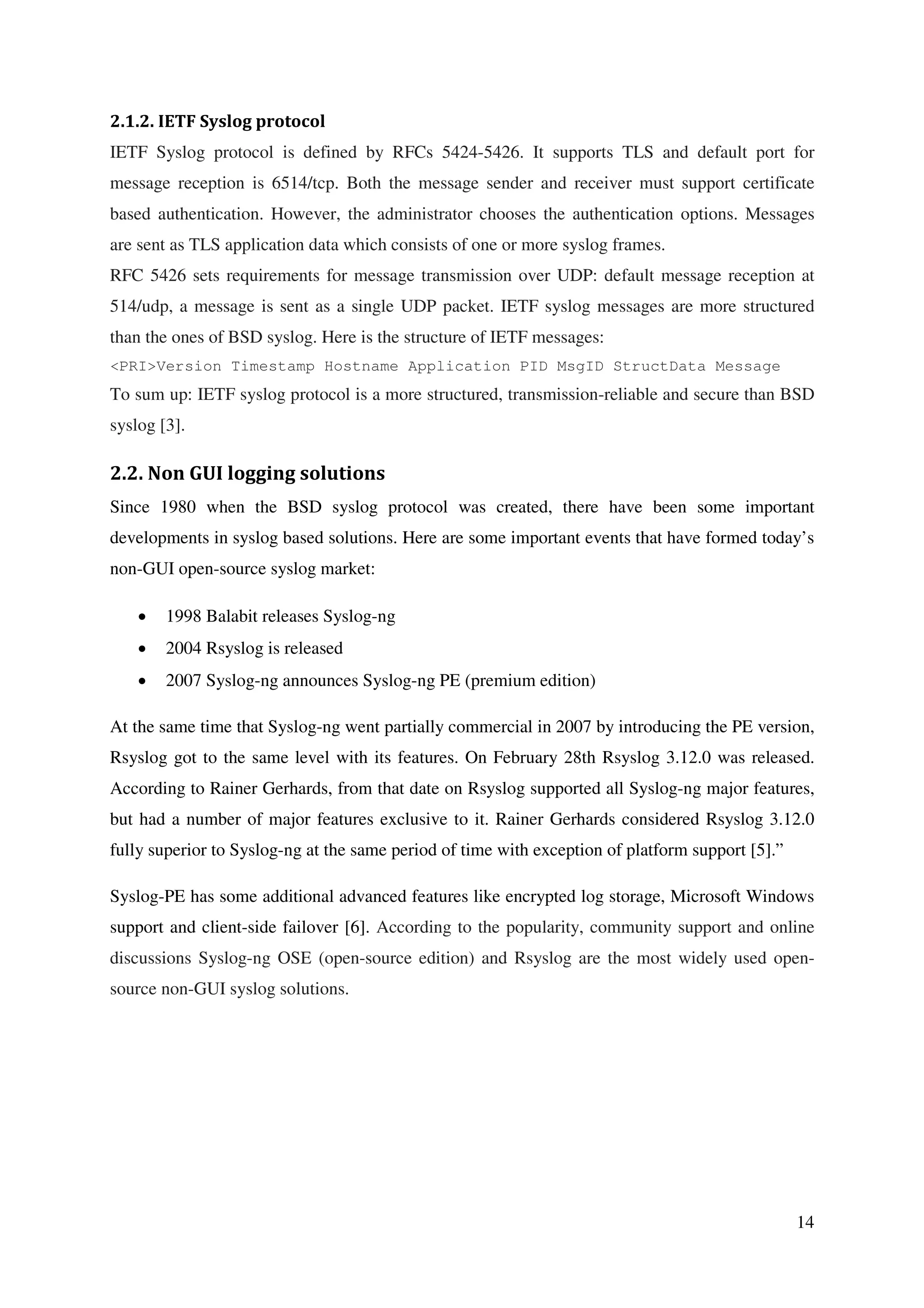 14
2.1.2. IETF Syslog protocol
IETF Syslog protocol is defined by RFCs 5424-5426. It supports TLS and default port for
message reception is 6514/tcp. Both the message sender and receiver must support certificate
based authentication. However, the administrator chooses the authentication options. Messages
are sent as TLS application data which consists of one or more syslog frames.
RFC 5426 sets requirements for message transmission over UDP: default message reception at
514/udp, a message is sent as a single UDP packet. IETF syslog messages are more structured
than the ones of BSD syslog. Here is the structure of IETF messages:
<PRI>Version Timestamp Hostname Application PID MsgID StructData Message
To sum up: IETF syslog protocol is a more structured, transmission-reliable and secure than BSD
syslog [3].
2.2. Non GUI logging solutions
Since 1980 when the BSD syslog protocol was created, there have been some important
developments in syslog based solutions. Here are some important events that have formed today’s
non-GUI open-source syslog market:
• 1998 Balabit releases Syslog-ng
• 2004 Rsyslog is released
• 2007 Syslog-ng announces Syslog-ng PE (premium edition)
At the same time that Syslog-ng went partially commercial in 2007 by introducing the PE version,
Rsyslog got to the same level with its features. On February 28th Rsyslog 3.12.0 was released.
According to Rainer Gerhards, from that date on Rsyslog supported all Syslog-ng major features,
but had a number of major features exclusive to it. Rainer Gerhards considered Rsyslog 3.12.0
fully superior to Syslog-ng at the same period of time with exception of platform support [5].”
Syslog-PE has some additional advanced features like encrypted log storage, Microsoft Windows
support and client-side failover [6]. According to the popularity, community support and online
discussions Syslog-ng OSE (open-source edition) and Rsyslog are the most widely used open-
source non-GUI syslog solutions.
 