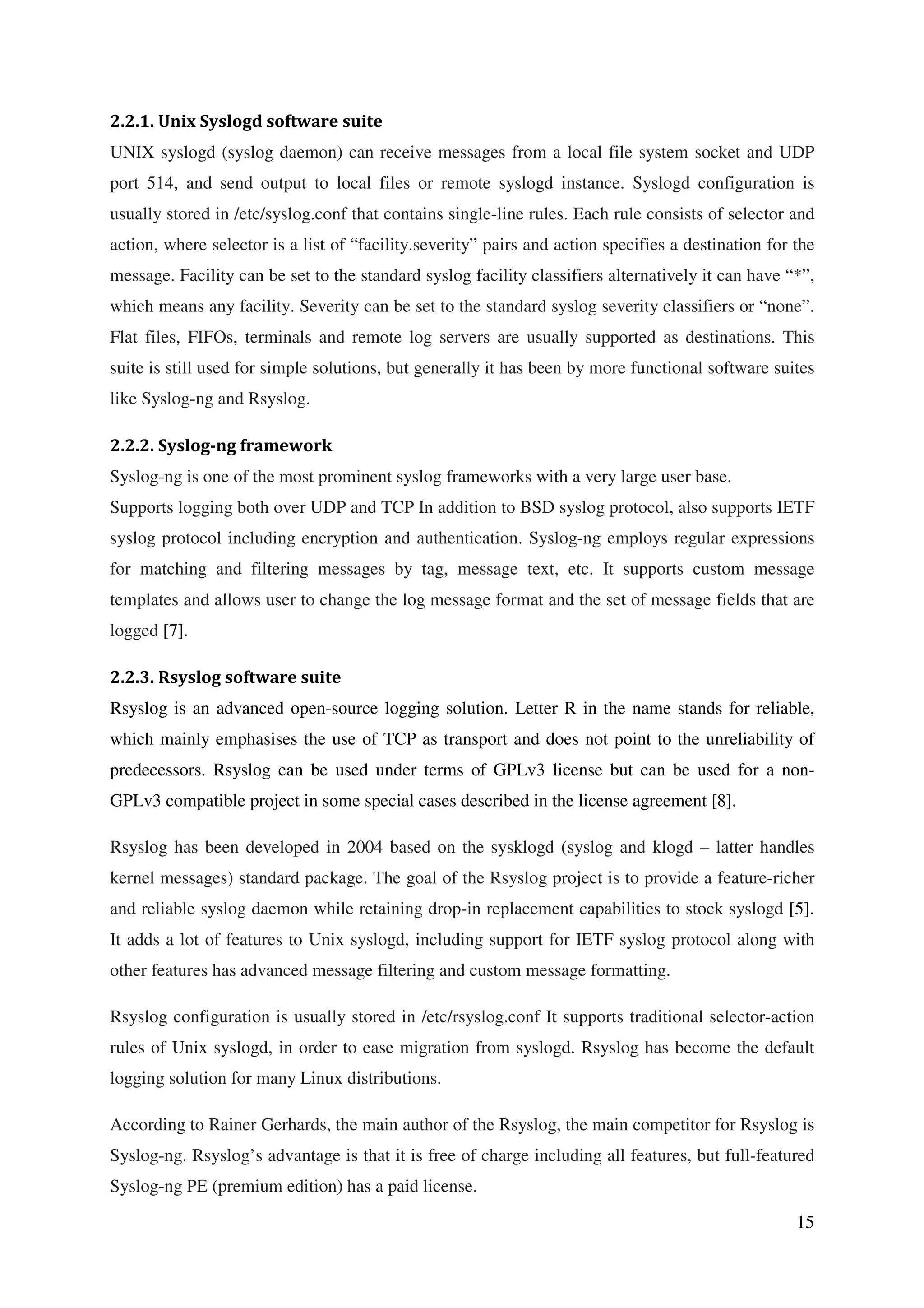 15
2.2.1. Unix Syslogd software suite
UNIX syslogd (syslog daemon) can receive messages from a local file system socket and UDP
port 514, and send output to local files or remote syslogd instance. Syslogd configuration is
usually stored in /etc/syslog.conf that contains single-line rules. Each rule consists of selector and
action, where selector is a list of “facility.severity” pairs and action specifies a destination for the
message. Facility can be set to the standard syslog facility classifiers alternatively it can have “*”,
which means any facility. Severity can be set to the standard syslog severity classifiers or “none”.
Flat files, FIFOs, terminals and remote log servers are usually supported as destinations. This
suite is still used for simple solutions, but generally it has been by more functional software suites
like Syslog-ng and Rsyslog.
2.2.2. Syslog-ng framework
Syslog-ng is one of the most prominent syslog frameworks with a very large user base.
Supports logging both over UDP and TCP In addition to BSD syslog protocol, also supports IETF
syslog protocol including encryption and authentication. Syslog-ng employs regular expressions
for matching and filtering messages by tag, message text, etc. It supports custom message
templates and allows user to change the log message format and the set of message fields that are
logged [7].
2.2.3. Rsyslog software suite
Rsyslog is an advanced open-source logging solution. Letter R in the name stands for reliable,
which mainly emphasises the use of TCP as transport and does not point to the unreliability of
predecessors. Rsyslog can be used under terms of GPLv3 license but can be used for a non-
GPLv3 compatible project in some special cases described in the license agreement [8].
Rsyslog has been developed in 2004 based on the sysklogd (syslog and klogd – latter handles
kernel messages) standard package. The goal of the Rsyslog project is to provide a feature-richer
and reliable syslog daemon while retaining drop-in replacement capabilities to stock syslogd [5].
It adds a lot of features to Unix syslogd, including support for IETF syslog protocol along with
other features has advanced message filtering and custom message formatting.
Rsyslog configuration is usually stored in /etc/rsyslog.conf It supports traditional selector-action
rules of Unix syslogd, in order to ease migration from syslogd. Rsyslog has become the default
logging solution for many Linux distributions.
According to Rainer Gerhards, the main author of the Rsyslog, the main competitor for Rsyslog is
Syslog-ng. Rsyslog’s advantage is that it is free of charge including all features, but full-featured
Syslog-ng PE (premium edition) has a paid license.
 