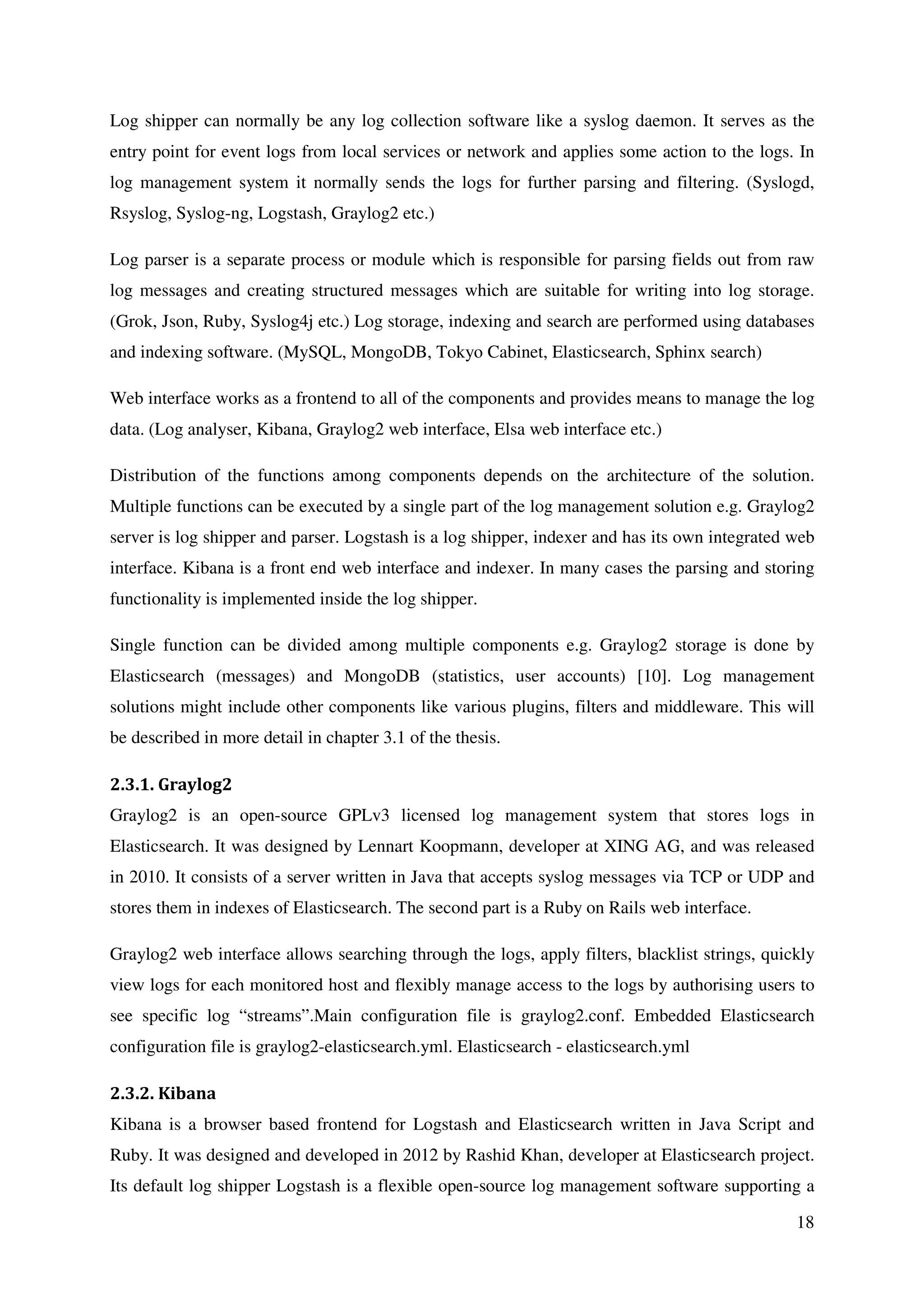 18
Log shipper can normally be any log collection software like a syslog daemon. It serves as the
entry point for event logs from local services or network and applies some action to the logs. In
log management system it normally sends the logs for further parsing and filtering. (Syslogd,
Rsyslog, Syslog-ng, Logstash, Graylog2 etc.)
Log parser is a separate process or module which is responsible for parsing fields out from raw
log messages and creating structured messages which are suitable for writing into log storage.
(Grok, Json, Ruby, Syslog4j etc.) Log storage, indexing and search are performed using databases
and indexing software. (MySQL, MongoDB, Tokyo Cabinet, Elasticsearch, Sphinx search)
Web interface works as a frontend to all of the components and provides means to manage the log
data. (Log analyser, Kibana, Graylog2 web interface, Elsa web interface etc.)
Distribution of the functions among components depends on the architecture of the solution.
Multiple functions can be executed by a single part of the log management solution e.g. Graylog2
server is log shipper and parser. Logstash is a log shipper, indexer and has its own integrated web
interface. Kibana is a front end web interface and indexer. In many cases the parsing and storing
functionality is implemented inside the log shipper.
Single function can be divided among multiple components e.g. Graylog2 storage is done by
Elasticsearch (messages) and MongoDB (statistics, user accounts) [10]. Log management
solutions might include other components like various plugins, filters and middleware. This will
be described in more detail in chapter 3.1 of the thesis.
2.3.1. Graylog2
Graylog2 is an open-source GPLv3 licensed log management system that stores logs in
Elasticsearch. It was designed by Lennart Koopmann, developer at XING AG, and was released
in 2010. It consists of a server written in Java that accepts syslog messages via TCP or UDP and
stores them in indexes of Elasticsearch. The second part is a Ruby on Rails web interface.
Graylog2 web interface allows searching through the logs, apply filters, blacklist strings, quickly
view logs for each monitored host and flexibly manage access to the logs by authorising users to
see specific log “streams”.Main configuration file is graylog2.conf. Embedded Elasticsearch
configuration file is graylog2-elasticsearch.yml. Elasticsearch - elasticsearch.yml
2.3.2. Kibana
Kibana is a browser based frontend for Logstash and Elasticsearch written in Java Script and
Ruby. It was designed and developed in 2012 by Rashid Khan, developer at Elasticsearch project.
Its default log shipper Logstash is a flexible open-source log management software supporting a
 