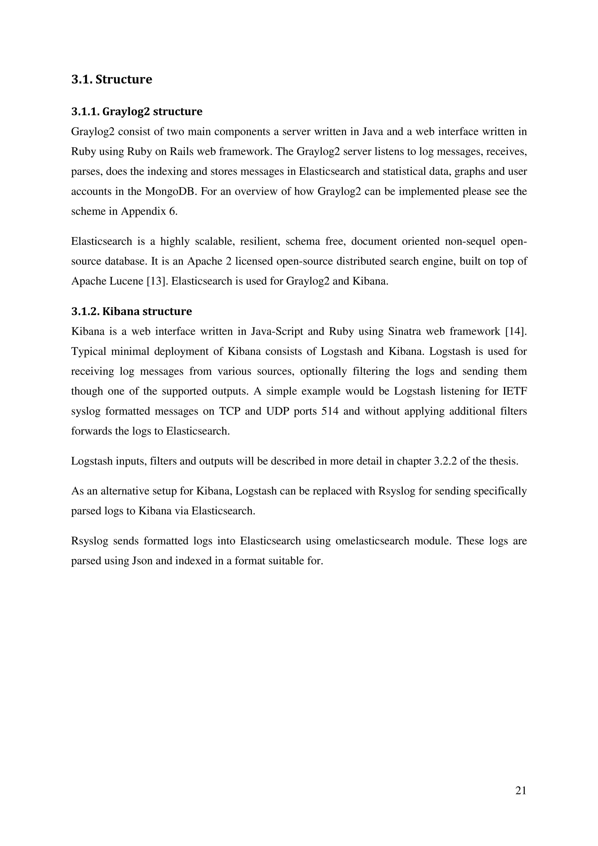 21
3.1. Structure
3.1.1. Graylog2 structure
Graylog2 consist of two main components a server written in Java and a web interface written in
Ruby using Ruby on Rails web framework. The Graylog2 server listens to log messages, receives,
parses, does the indexing and stores messages in Elasticsearch and statistical data, graphs and user
accounts in the MongoDB. For an overview of how Graylog2 can be implemented please see the
scheme in Appendix 6.
Elasticsearch is a highly scalable, resilient, schema free, document oriented non-sequel open-
source database. It is an Apache 2 licensed open-source distributed search engine, built on top of
Apache Lucene [13]. Elasticsearch is used for Graylog2 and Kibana.
3.1.2. Kibana structure
Kibana is a web interface written in Java-Script and Ruby using Sinatra web framework [14].
Typical minimal deployment of Kibana consists of Logstash and Kibana. Logstash is used for
receiving log messages from various sources, optionally filtering the logs and sending them
though one of the supported outputs. A simple example would be Logstash listening for IETF
syslog formatted messages on TCP and UDP ports 514 and without applying additional filters
forwards the logs to Elasticsearch.
Logstash inputs, filters and outputs will be described in more detail in chapter 3.2.2 of the thesis.
As an alternative setup for Kibana, Logstash can be replaced with Rsyslog for sending specifically
parsed logs to Kibana via Elasticsearch.
Rsyslog sends formatted logs into Elasticsearch using omelasticsearch module. These logs are
parsed using Json and indexed in a format suitable for.
 