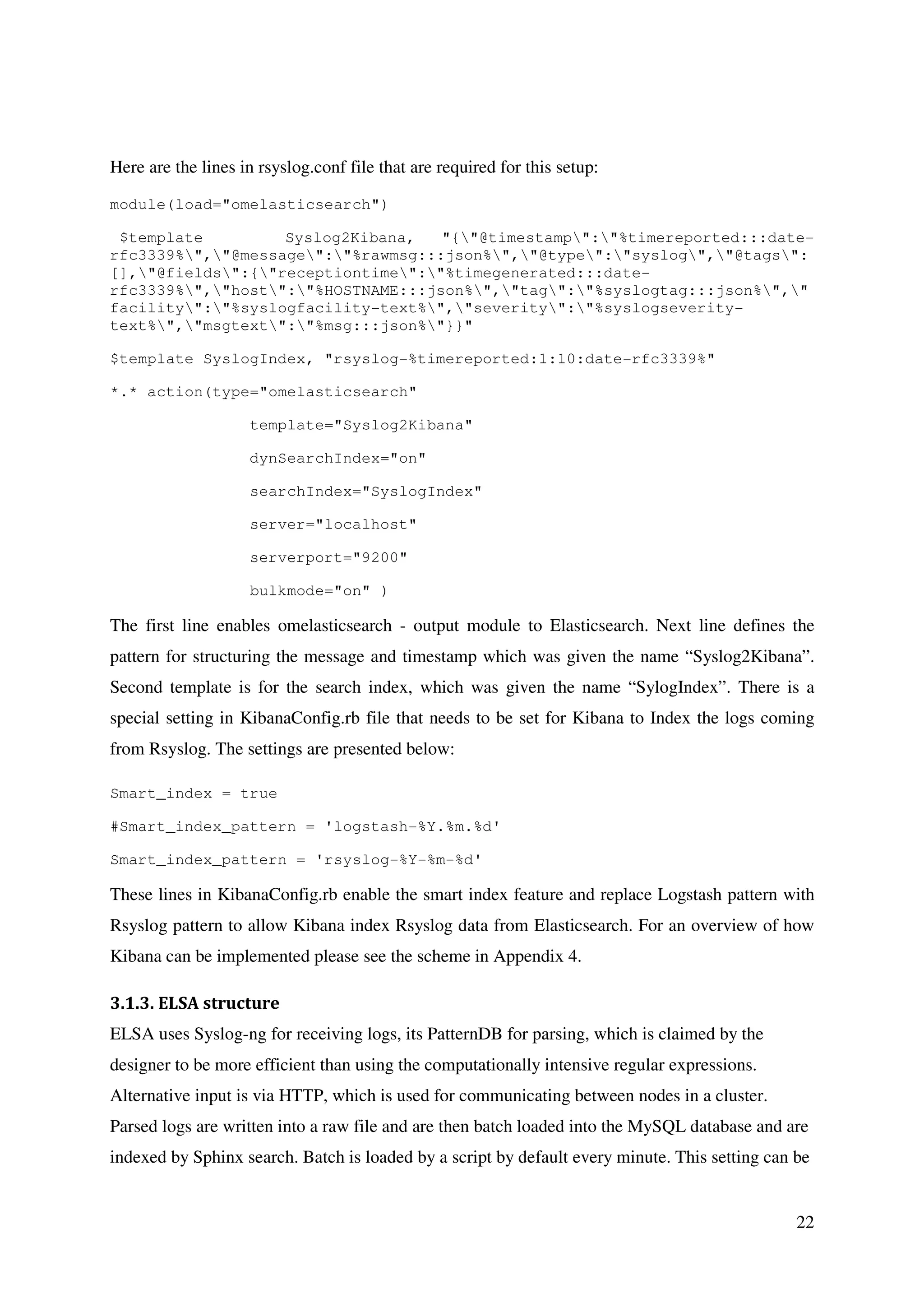 22
Here are the lines in rsyslog.conf file that are required for this setup:
module(load="omelasticsearch")
$template Syslog2Kibana, "{"@timestamp":"%timereported:::date-
rfc3339%","@message":"%rawmsg:::json%","@type":"syslog","@tags":
[],"@fields":{"receptiontime":"%timegenerated:::date-
rfc3339%","host":"%HOSTNAME:::json%","tag":"%syslogtag:::json%","
facility":"%syslogfacility-text%","severity":"%syslogseverity-
text%","msgtext":"%msg:::json%"}}"
$template SyslogIndex, "rsyslog-%timereported:1:10:date-rfc3339%"
*.* action(type="omelasticsearch"
template="Syslog2Kibana"
dynSearchIndex="on"
searchIndex="SyslogIndex"
server="localhost"
serverport="9200"
bulkmode="on" )
The first line enables omelasticsearch - output module to Elasticsearch. Next line defines the
pattern for structuring the message and timestamp which was given the name “Syslog2Kibana”.
Second template is for the search index, which was given the name “SylogIndex”. There is a
special setting in KibanaConfig.rb file that needs to be set for Kibana to Index the logs coming
from Rsyslog. The settings are presented below:
Smart_index = true
#Smart_index_pattern = 'logstash-%Y.%m.%d'
Smart_index_pattern = 'rsyslog-%Y-%m-%d'
These lines in KibanaConfig.rb enable the smart index feature and replace Logstash pattern with
Rsyslog pattern to allow Kibana index Rsyslog data from Elasticsearch. For an overview of how
Kibana can be implemented please see the scheme in Appendix 4.
3.1.3. ELSA structure
ELSA uses Syslog-ng for receiving logs, its PatternDB for parsing, which is claimed by the
designer to be more efficient than using the computationally intensive regular expressions.
Alternative input is via HTTP, which is used for communicating between nodes in a cluster.
Parsed logs are written into a raw file and are then batch loaded into the MySQL database and are
indexed by Sphinx search. Batch is loaded by a script by default every minute. This setting can be
 
