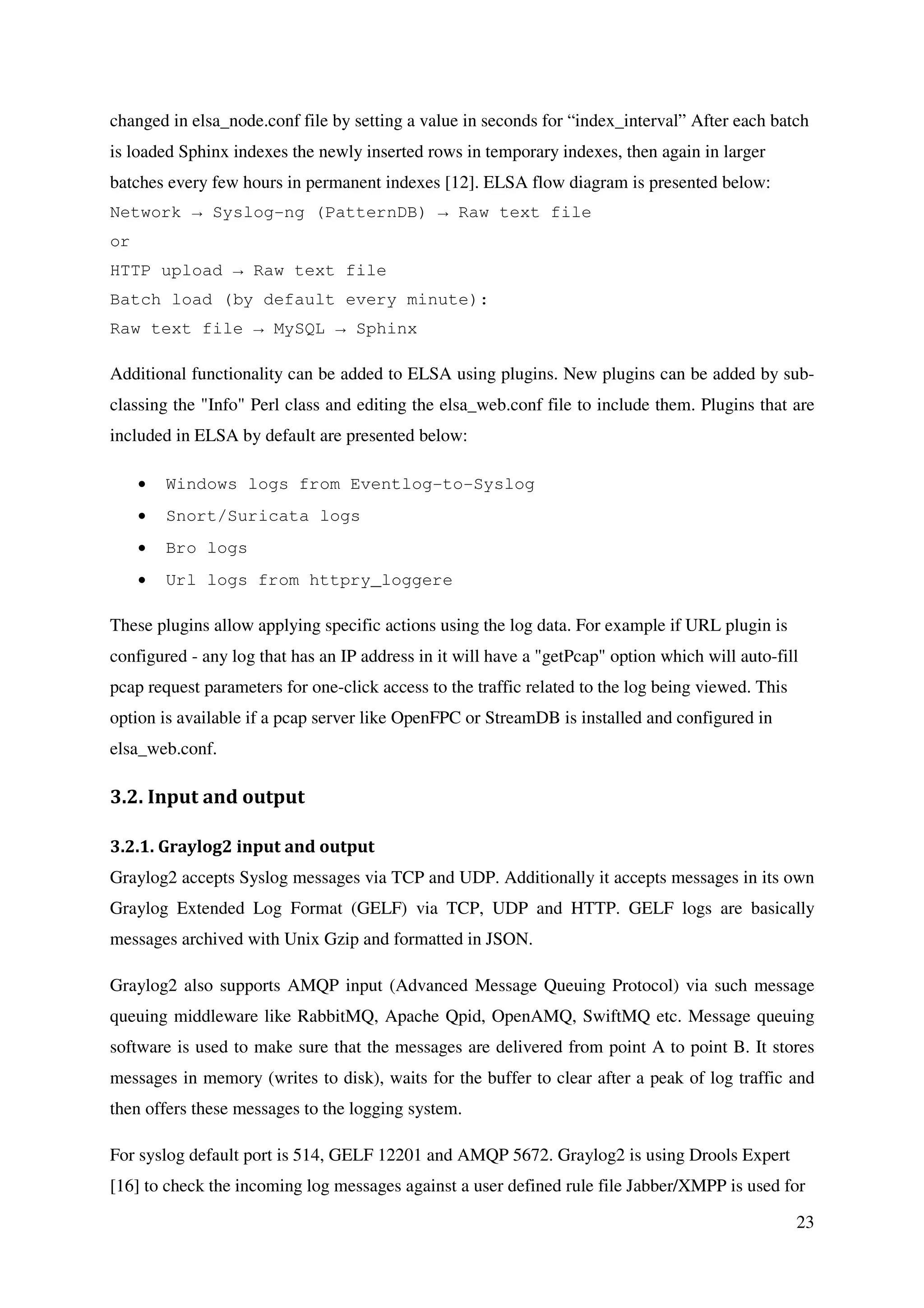 23
changed in elsa_node.conf file by setting a value in seconds for “index_interval” After each batch
is loaded Sphinx indexes the newly inserted rows in temporary indexes, then again in larger
batches every few hours in permanent indexes [12]. ELSA flow diagram is presented below:
Network → Syslog-ng (PatternDB) → Raw text file
or
HTTP upload → Raw text file
Batch load (by default every minute):
Raw text file → MySQL → Sphinx
Additional functionality can be added to ELSA using plugins. New plugins can be added by sub-
classing the "Info" Perl class and editing the elsa_web.conf file to include them. Plugins that are
included in ELSA by default are presented below:
• Windows logs from Eventlog-to-Syslog
• Snort/Suricata logs
• Bro logs
• Url logs from httpry_loggere
These plugins allow applying specific actions using the log data. For example if URL plugin is
configured - any log that has an IP address in it will have a "getPcap" option which will auto-fill
pcap request parameters for one-click access to the traffic related to the log being viewed. This
option is available if a pcap server like OpenFPC or StreamDB is installed and configured in
elsa_web.conf.
3.2. Input and output
3.2.1. Graylog2 input and output
Graylog2 accepts Syslog messages via TCP and UDP. Additionally it accepts messages in its own
Graylog Extended Log Format (GELF) via TCP, UDP and HTTP. GELF logs are basically
messages archived with Unix Gzip and formatted in JSON.
Graylog2 also supports AMQP input (Advanced Message Queuing Protocol) via such message
queuing middleware like RabbitMQ, Apache Qpid, OpenAMQ, SwiftMQ etc. Message queuing
software is used to make sure that the messages are delivered from point A to point B. It stores
messages in memory (writes to disk), waits for the buffer to clear after a peak of log traffic and
then offers these messages to the logging system.
For syslog default port is 514, GELF 12201 and AMQP 5672. Graylog2 is using Drools Expert
[16] to check the incoming log messages against a user defined rule file Jabber/XMPP is used for
 