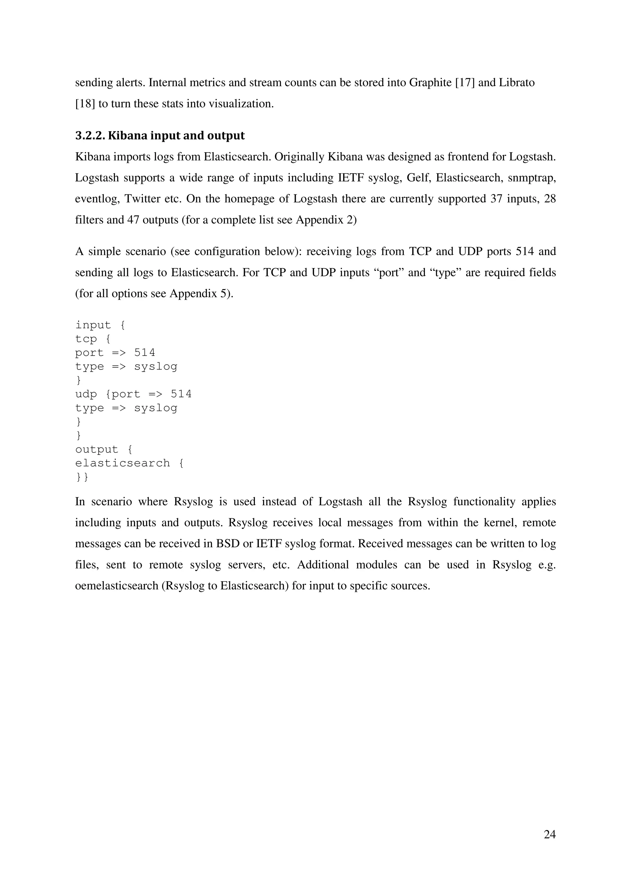 24
sending alerts. Internal metrics and stream counts can be stored into Graphite [17] and Librato
[18] to turn these stats into visualization.
3.2.2. Kibana input and output
Kibana imports logs from Elasticsearch. Originally Kibana was designed as frontend for Logstash.
Logstash supports a wide range of inputs including IETF syslog, Gelf, Elasticsearch, snmptrap,
eventlog, Twitter etc. On the homepage of Logstash there are currently supported 37 inputs, 28
filters and 47 outputs (for a complete list see Appendix 2)
A simple scenario (see configuration below): receiving logs from TCP and UDP ports 514 and
sending all logs to Elasticsearch. For TCP and UDP inputs “port” and “type” are required fields
(for all options see Appendix 5).
input {
tcp {
port => 514
type => syslog
}
udp {port => 514
type => syslog
}
}
output {
elasticsearch {
}}
In scenario where Rsyslog is used instead of Logstash all the Rsyslog functionality applies
including inputs and outputs. Rsyslog receives local messages from within the kernel, remote
messages can be received in BSD or IETF syslog format. Received messages can be written to log
files, sent to remote syslog servers, etc. Additional modules can be used in Rsyslog e.g.
oemelasticsearch (Rsyslog to Elasticsearch) for input to specific sources.
 