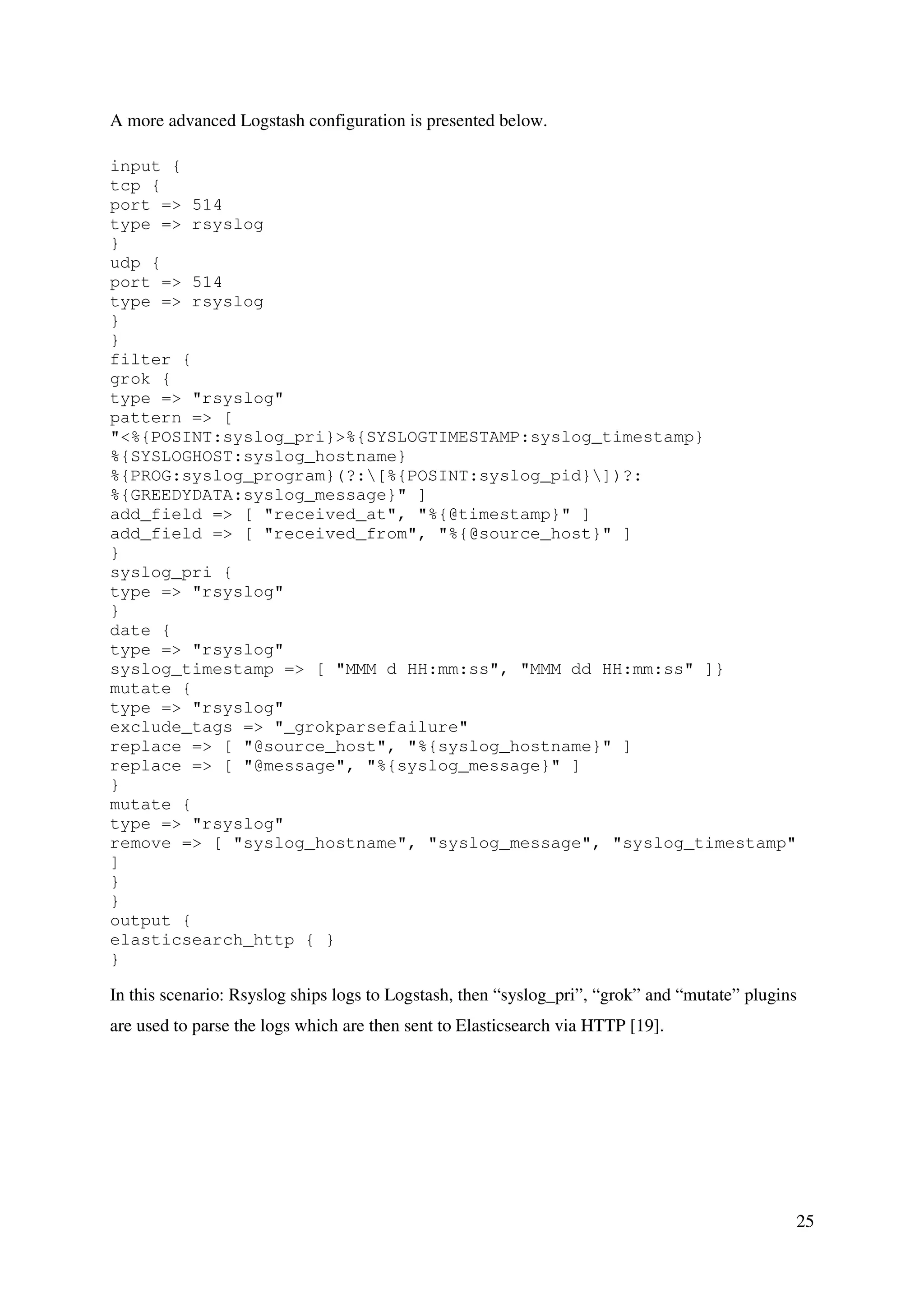 25
A more advanced Logstash configuration is presented below.
input {
tcp {
port => 514
type => rsyslog
}
udp {
port => 514
type => rsyslog
}
}
filter {
grok {
type => "rsyslog"
pattern => [
"<%{POSINT:syslog_pri}>%{SYSLOGTIMESTAMP:syslog_timestamp}
%{SYSLOGHOST:syslog_hostname}
%{PROG:syslog_program}(?:[%{POSINT:syslog_pid}])?:
%{GREEDYDATA:syslog_message}" ]
add_field => [ "received_at", "%{@timestamp}" ]
add_field => [ "received_from", "%{@source_host}" ]
}
syslog_pri {
type => "rsyslog"
}
date {
type => "rsyslog"
syslog_timestamp => [ "MMM d HH:mm:ss", "MMM dd HH:mm:ss" ]}
mutate {
type => "rsyslog"
exclude_tags => "_grokparsefailure"
replace => [ "@source_host", "%{syslog_hostname}" ]
replace => [ "@message", "%{syslog_message}" ]
}
mutate {
type => "rsyslog"
remove => [ "syslog_hostname", "syslog_message", "syslog_timestamp"
]
}
}
output {
elasticsearch_http { }
}
In this scenario: Rsyslog ships logs to Logstash, then “syslog_pri”, “grok” and “mutate” plugins
are used to parse the logs which are then sent to Elasticsearch via HTTP [19].
 