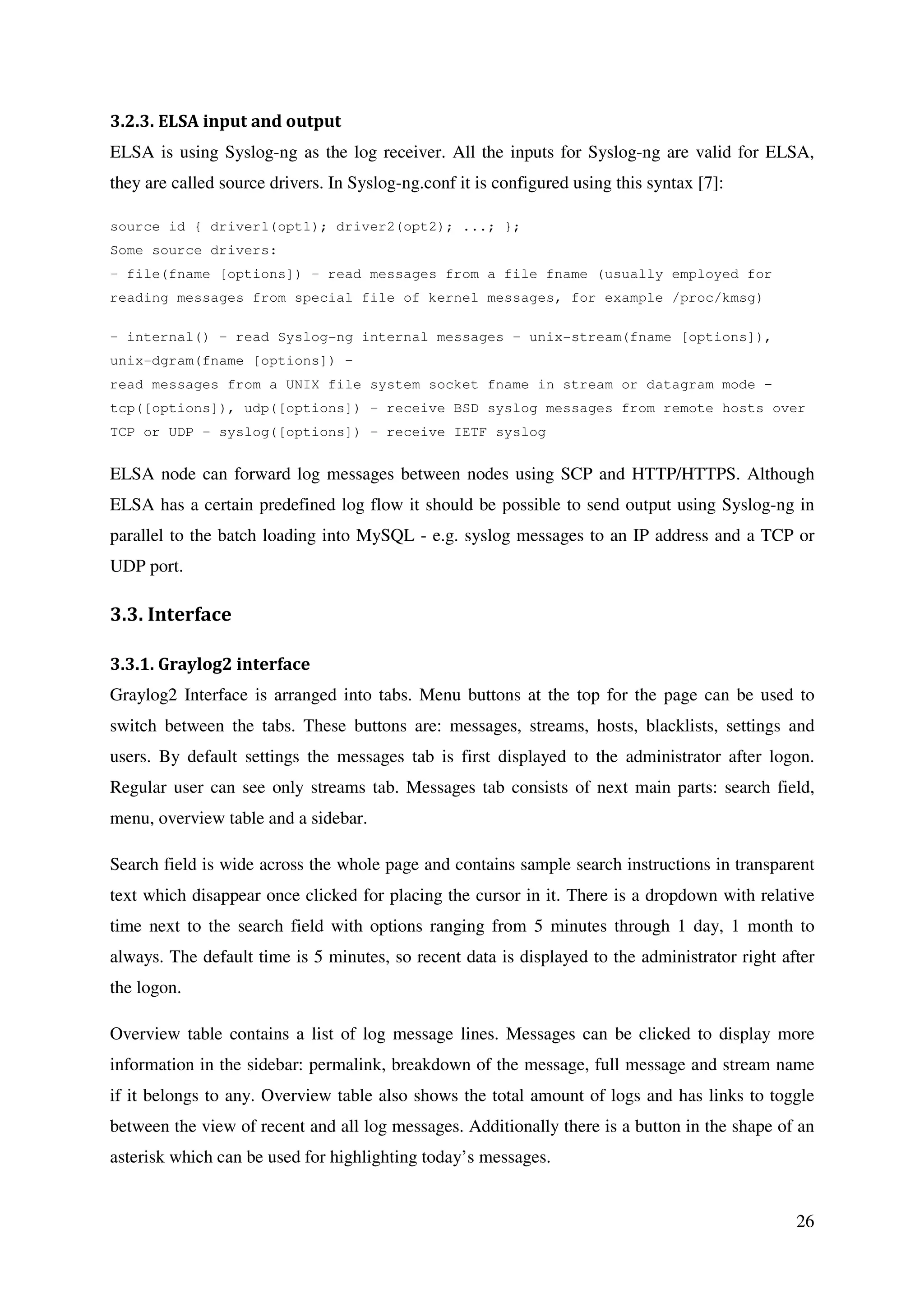 26
3.2.3. ELSA input and output
ELSA is using Syslog-ng as the log receiver. All the inputs for Syslog-ng are valid for ELSA,
they are called source drivers. In Syslog-ng.conf it is configured using this syntax [7]:
source id { driver1(opt1); driver2(opt2); ...; };
Some source drivers:
– file(fname [options]) – read messages from a file fname (usually employed for
reading messages from special file of kernel messages, for example /proc/kmsg)
– internal() – read Syslog-ng internal messages – unix-stream(fname [options]),
unix-dgram(fname [options]) –
read messages from a UNIX file system socket fname in stream or datagram mode –
tcp([options]), udp([options]) – receive BSD syslog messages from remote hosts over
TCP or UDP – syslog([options]) – receive IETF syslog
ELSA node can forward log messages between nodes using SCP and HTTP/HTTPS. Although
ELSA has a certain predefined log flow it should be possible to send output using Syslog-ng in
parallel to the batch loading into MySQL - e.g. syslog messages to an IP address and a TCP or
UDP port.
3.3. Interface
3.3.1. Graylog2 interface
Graylog2 Interface is arranged into tabs. Menu buttons at the top for the page can be used to
switch between the tabs. These buttons are: messages, streams, hosts, blacklists, settings and
users. By default settings the messages tab is first displayed to the administrator after logon.
Regular user can see only streams tab. Messages tab consists of next main parts: search field,
menu, overview table and a sidebar.
Search field is wide across the whole page and contains sample search instructions in transparent
text which disappear once clicked for placing the cursor in it. There is a dropdown with relative
time next to the search field with options ranging from 5 minutes through 1 day, 1 month to
always. The default time is 5 minutes, so recent data is displayed to the administrator right after
the logon.
Overview table contains a list of log message lines. Messages can be clicked to display more
information in the sidebar: permalink, breakdown of the message, full message and stream name
if it belongs to any. Overview table also shows the total amount of logs and has links to toggle
between the view of recent and all log messages. Additionally there is a button in the shape of an
asterisk which can be used for highlighting today’s messages.
 