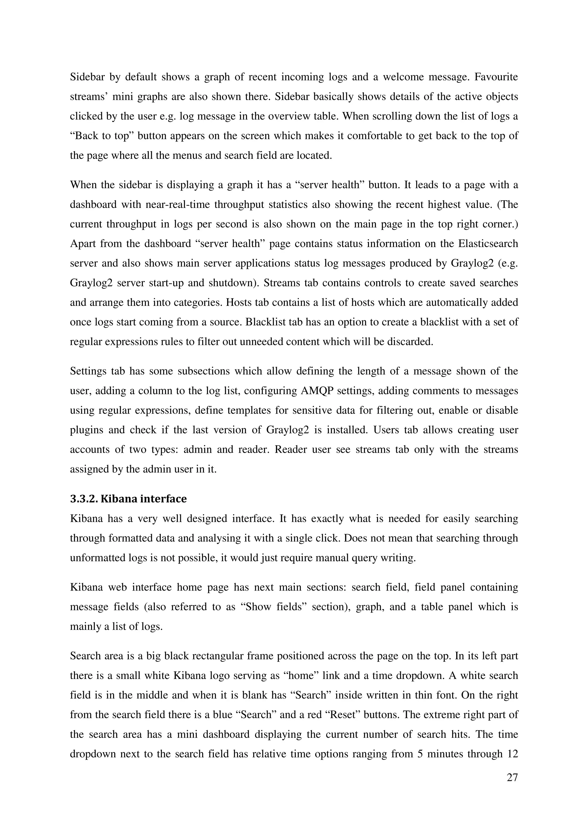 27
Sidebar by default shows a graph of recent incoming logs and a welcome message. Favourite
streams’ mini graphs are also shown there. Sidebar basically shows details of the active objects
clicked by the user e.g. log message in the overview table. When scrolling down the list of logs a
“Back to top” button appears on the screen which makes it comfortable to get back to the top of
the page where all the menus and search field are located.
When the sidebar is displaying a graph it has a “server health” button. It leads to a page with a
dashboard with near-real-time throughput statistics also showing the recent highest value. (The
current throughput in logs per second is also shown on the main page in the top right corner.)
Apart from the dashboard “server health” page contains status information on the Elasticsearch
server and also shows main server applications status log messages produced by Graylog2 (e.g.
Graylog2 server start-up and shutdown). Streams tab contains controls to create saved searches
and arrange them into categories. Hosts tab contains a list of hosts which are automatically added
once logs start coming from a source. Blacklist tab has an option to create a blacklist with a set of
regular expressions rules to filter out unneeded content which will be discarded.
Settings tab has some subsections which allow defining the length of a message shown of the
user, adding a column to the log list, configuring AMQP settings, adding comments to messages
using regular expressions, define templates for sensitive data for filtering out, enable or disable
plugins and check if the last version of Graylog2 is installed. Users tab allows creating user
accounts of two types: admin and reader. Reader user see streams tab only with the streams
assigned by the admin user in it.
3.3.2. Kibana interface
Kibana has a very well designed interface. It has exactly what is needed for easily searching
through formatted data and analysing it with a single click. Does not mean that searching through
unformatted logs is not possible, it would just require manual query writing.
Kibana web interface home page has next main sections: search field, field panel containing
message fields (also referred to as “Show fields” section), graph, and a table panel which is
mainly a list of logs.
Search area is a big black rectangular frame positioned across the page on the top. In its left part
there is a small white Kibana logo serving as “home” link and a time dropdown. A white search
field is in the middle and when it is blank has “Search” inside written in thin font. On the right
from the search field there is a blue “Search” and a red “Reset” buttons. The extreme right part of
the search area has a mini dashboard displaying the current number of search hits. The time
dropdown next to the search field has relative time options ranging from 5 minutes through 12
 
