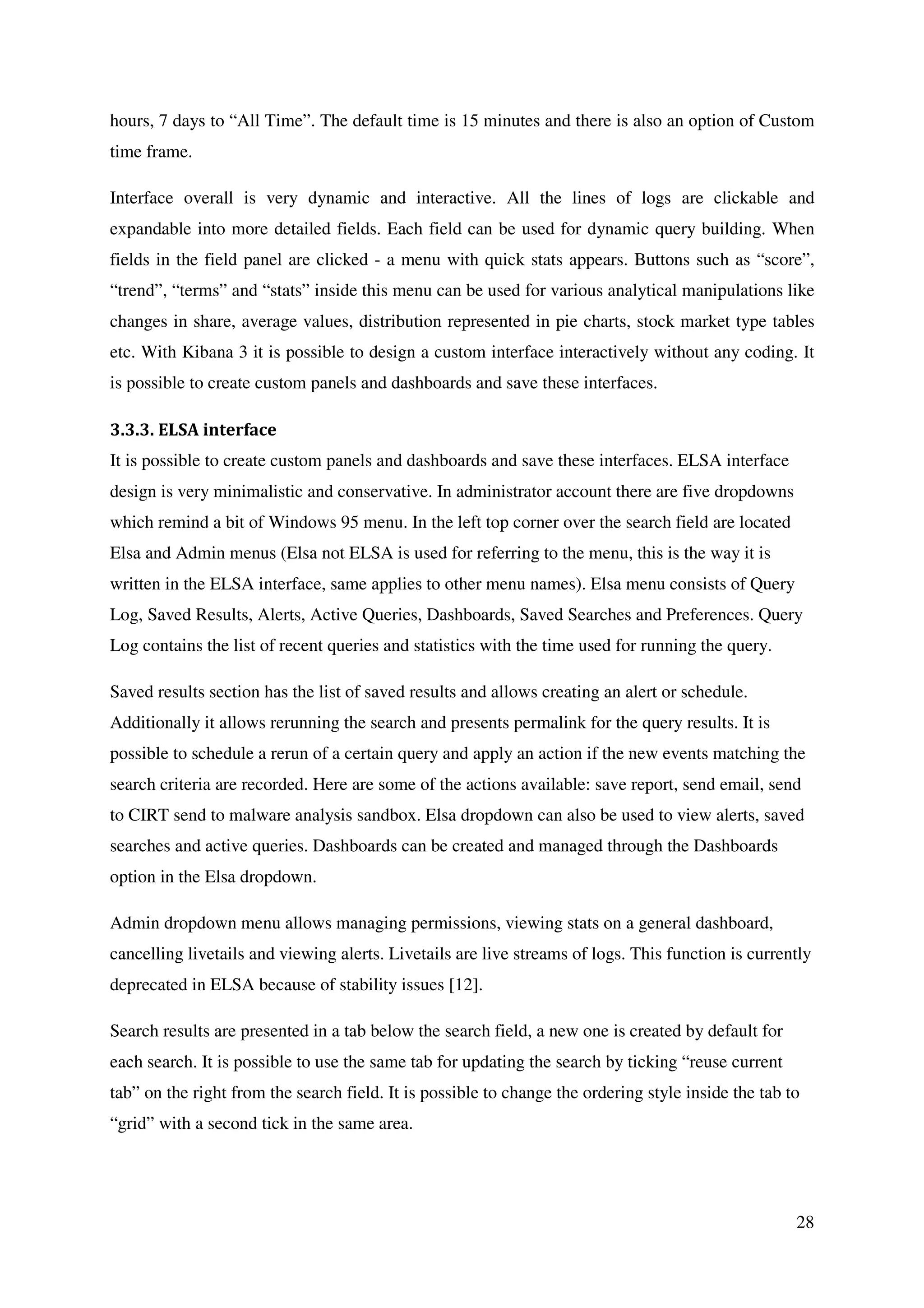 28
hours, 7 days to “All Time”. The default time is 15 minutes and there is also an option of Custom
time frame.
Interface overall is very dynamic and interactive. All the lines of logs are clickable and
expandable into more detailed fields. Each field can be used for dynamic query building. When
fields in the field panel are clicked - a menu with quick stats appears. Buttons such as “score”,
“trend”, “terms” and “stats” inside this menu can be used for various analytical manipulations like
changes in share, average values, distribution represented in pie charts, stock market type tables
etc. With Kibana 3 it is possible to design a custom interface interactively without any coding. It
is possible to create custom panels and dashboards and save these interfaces.
3.3.3. ELSA interface
It is possible to create custom panels and dashboards and save these interfaces. ELSA interface
design is very minimalistic and conservative. In administrator account there are five dropdowns
which remind a bit of Windows 95 menu. In the left top corner over the search field are located
Elsa and Admin menus (Elsa not ELSA is used for referring to the menu, this is the way it is
written in the ELSA interface, same applies to other menu names). Elsa menu consists of Query
Log, Saved Results, Alerts, Active Queries, Dashboards, Saved Searches and Preferences. Query
Log contains the list of recent queries and statistics with the time used for running the query.
Saved results section has the list of saved results and allows creating an alert or schedule.
Additionally it allows rerunning the search and presents permalink for the query results. It is
possible to schedule a rerun of a certain query and apply an action if the new events matching the
search criteria are recorded. Here are some of the actions available: save report, send email, send
to CIRT send to malware analysis sandbox. Elsa dropdown can also be used to view alerts, saved
searches and active queries. Dashboards can be created and managed through the Dashboards
option in the Elsa dropdown.
Admin dropdown menu allows managing permissions, viewing stats on a general dashboard,
cancelling livetails and viewing alerts. Livetails are live streams of logs. This function is currently
deprecated in ELSA because of stability issues [12].
Search results are presented in a tab below the search field, a new one is created by default for
each search. It is possible to use the same tab for updating the search by ticking “reuse current
tab” on the right from the search field. It is possible to change the ordering style inside the tab to
“grid” with a second tick in the same area.
 