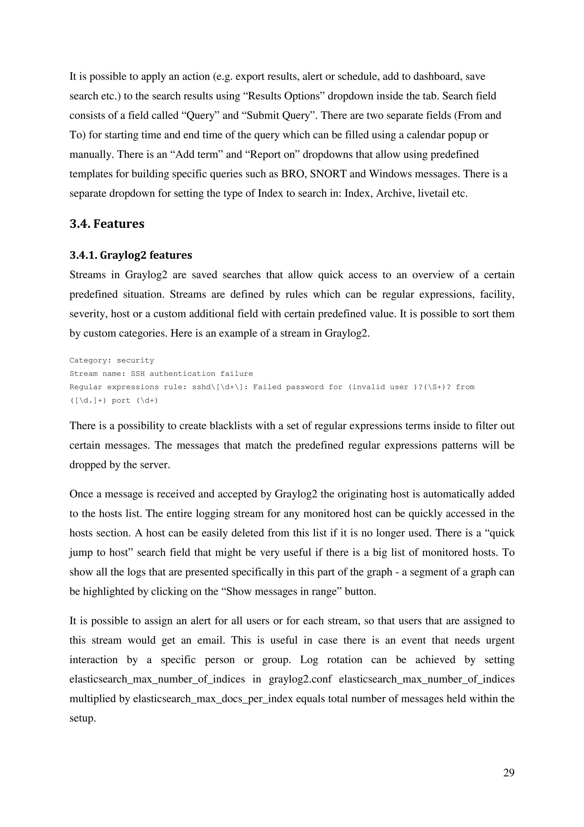 29
It is possible to apply an action (e.g. export results, alert or schedule, add to dashboard, save
search etc.) to the search results using “Results Options” dropdown inside the tab. Search field
consists of a field called “Query” and “Submit Query”. There are two separate fields (From and
To) for starting time and end time of the query which can be filled using a calendar popup or
manually. There is an “Add term” and “Report on” dropdowns that allow using predefined
templates for building specific queries such as BRO, SNORT and Windows messages. There is a
separate dropdown for setting the type of Index to search in: Index, Archive, livetail etc.
3.4. Features
3.4.1. Graylog2 features
Streams in Graylog2 are saved searches that allow quick access to an overview of a certain
predefined situation. Streams are defined by rules which can be regular expressions, facility,
severity, host or a custom additional field with certain predefined value. It is possible to sort them
by custom categories. Here is an example of a stream in Graylog2.
Category: security
Stream name: SSH authentication failure
Regular expressions rule: sshd[d+]: Failed password for (invalid user )?(S+)? from
([d.]+) port (d+)
There is a possibility to create blacklists with a set of regular expressions terms inside to filter out
certain messages. The messages that match the predefined regular expressions patterns will be
dropped by the server.
Once a message is received and accepted by Graylog2 the originating host is automatically added
to the hosts list. The entire logging stream for any monitored host can be quickly accessed in the
hosts section. A host can be easily deleted from this list if it is no longer used. There is a “quick
jump to host” search field that might be very useful if there is a big list of monitored hosts. To
show all the logs that are presented specifically in this part of the graph - a segment of a graph can
be highlighted by clicking on the “Show messages in range” button.
It is possible to assign an alert for all users or for each stream, so that users that are assigned to
this stream would get an email. This is useful in case there is an event that needs urgent
interaction by a specific person or group. Log rotation can be achieved by setting
elasticsearch_max_number_of_indices in graylog2.conf elasticsearch_max_number_of_indices
multiplied by elasticsearch_max_docs_per_index equals total number of messages held within the
setup.
 