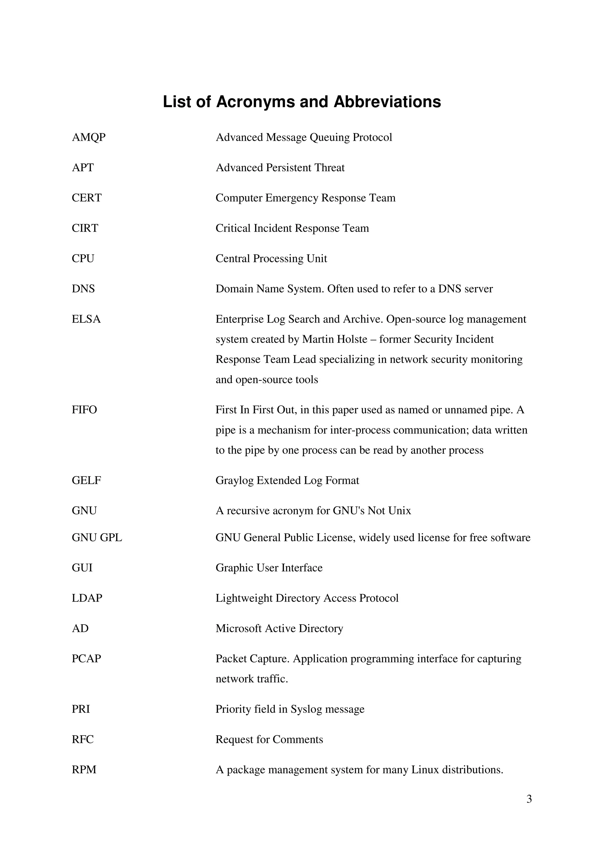 3
List of Acronyms and Abbreviations
AMQP Advanced Message Queuing Protocol
APT Advanced Persistent Threat
CERT Computer Emergency Response Team
CIRT Critical Incident Response Team
CPU Central Processing Unit
DNS Domain Name System. Often used to refer to a DNS server
ELSA Enterprise Log Search and Archive. Open-source log management
system created by Martin Holste – former Security Incident
Response Team Lead specializing in network security monitoring
and open-source tools
FIFO First In First Out, in this paper used as named or unnamed pipe. A
pipe is a mechanism for inter-process communication; data written
to the pipe by one process can be read by another process
GELF Graylog Extended Log Format
GNU A recursive acronym for GNU's Not Unix
GNU GPL GNU General Public License, widely used license for free software
GUI Graphic User Interface
LDAP Lightweight Directory Access Protocol
AD Microsoft Active Directory
PCAP Packet Capture. Application programming interface for capturing
network traffic.
PRI Priority field in Syslog message
RFC Request for Comments
RPM A package management system for many Linux distributions.
 