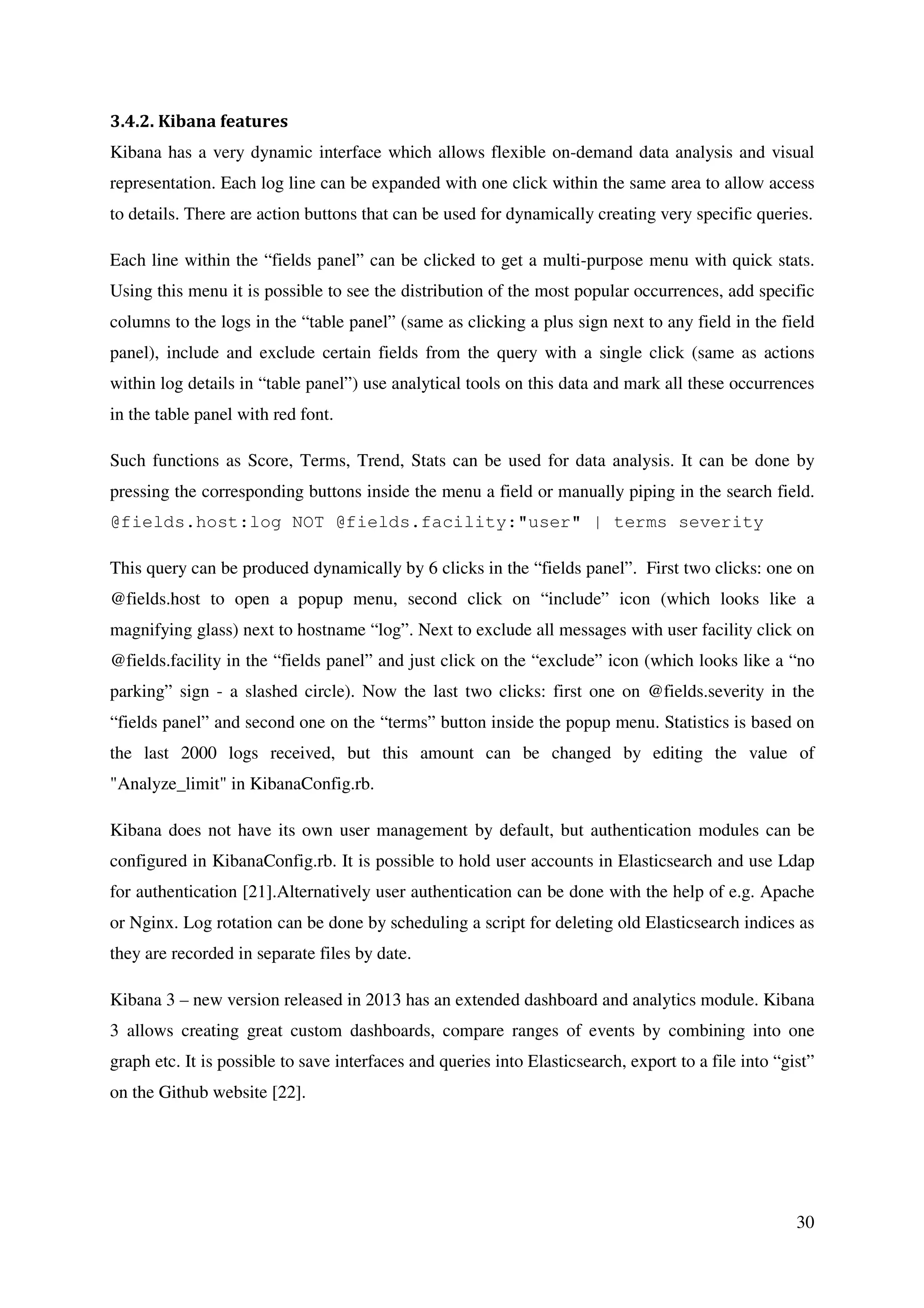 30
3.4.2. Kibana features
Kibana has a very dynamic interface which allows flexible on-demand data analysis and visual
representation. Each log line can be expanded with one click within the same area to allow access
to details. There are action buttons that can be used for dynamically creating very specific queries.
Each line within the “fields panel” can be clicked to get a multi-purpose menu with quick stats.
Using this menu it is possible to see the distribution of the most popular occurrences, add specific
columns to the logs in the “table panel” (same as clicking a plus sign next to any field in the field
panel), include and exclude certain fields from the query with a single click (same as actions
within log details in “table panel”) use analytical tools on this data and mark all these occurrences
in the table panel with red font.
Such functions as Score, Terms, Trend, Stats can be used for data analysis. It can be done by
pressing the corresponding buttons inside the menu a field or manually piping in the search field.
@fields.host:log NOT @fields.facility:"user" | terms severity
This query can be produced dynamically by 6 clicks in the “fields panel”. First two clicks: one on
@fields.host to open a popup menu, second click on “include” icon (which looks like a
magnifying glass) next to hostname “log”. Next to exclude all messages with user facility click on
@fields.facility in the “fields panel” and just click on the “exclude” icon (which looks like a “no
parking” sign - a slashed circle). Now the last two clicks: first one on @fields.severity in the
“fields panel” and second one on the “terms” button inside the popup menu. Statistics is based on
the last 2000 logs received, but this amount can be changed by editing the value of
"Analyze_limit" in KibanaConfig.rb.
Kibana does not have its own user management by default, but authentication modules can be
configured in KibanaConfig.rb. It is possible to hold user accounts in Elasticsearch and use Ldap
for authentication [21].Alternatively user authentication can be done with the help of e.g. Apache
or Nginx. Log rotation can be done by scheduling a script for deleting old Elasticsearch indices as
they are recorded in separate files by date.
Kibana 3 – new version released in 2013 has an extended dashboard and analytics module. Kibana
3 allows creating great custom dashboards, compare ranges of events by combining into one
graph etc. It is possible to save interfaces and queries into Elasticsearch, export to a file into “gist”
on the Github website [22].
 