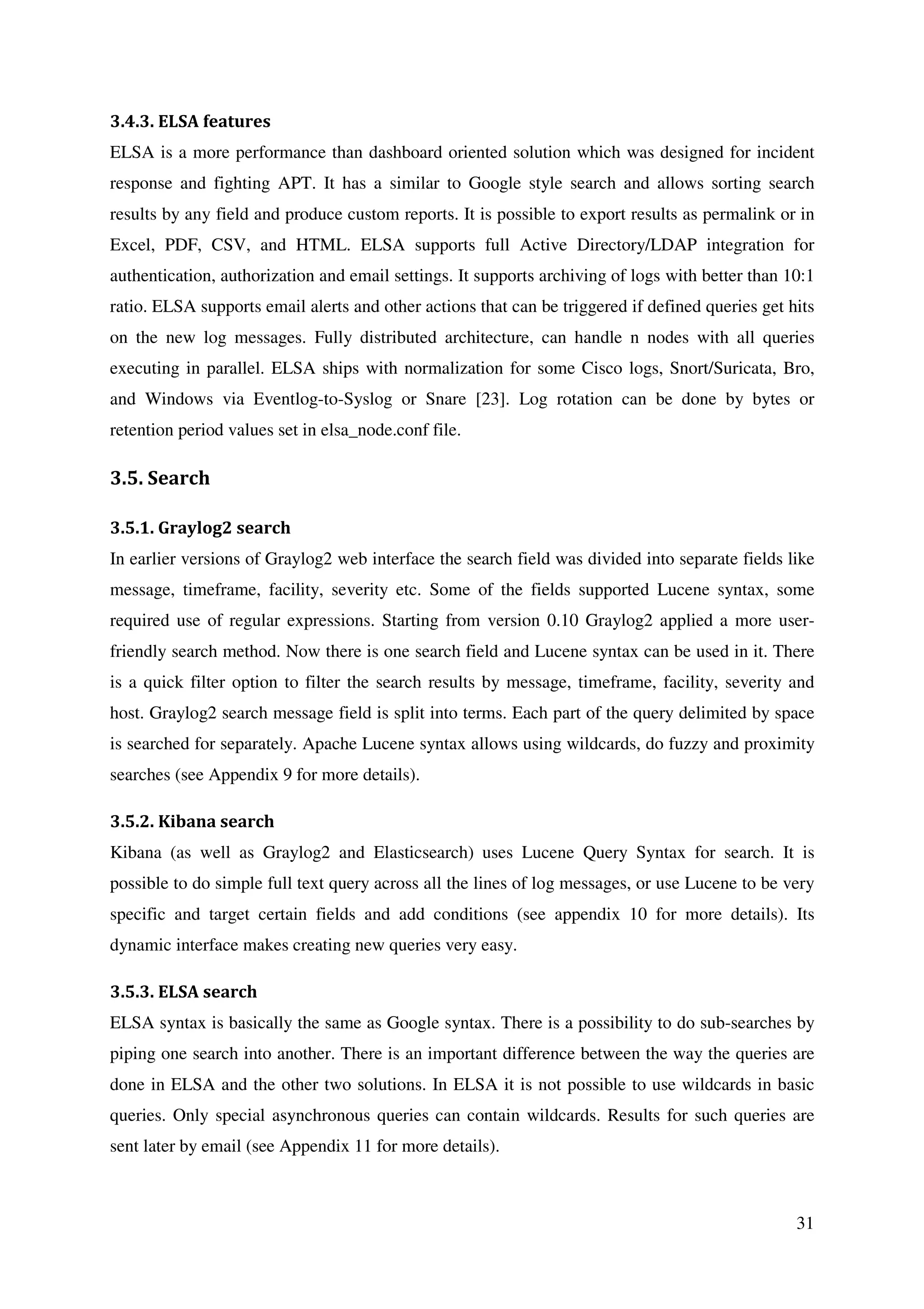 31
3.4.3. ELSA features
ELSA is a more performance than dashboard oriented solution which was designed for incident
response and fighting APT. It has a similar to Google style search and allows sorting search
results by any field and produce custom reports. It is possible to export results as permalink or in
Excel, PDF, CSV, and HTML. ELSA supports full Active Directory/LDAP integration for
authentication, authorization and email settings. It supports archiving of logs with better than 10:1
ratio. ELSA supports email alerts and other actions that can be triggered if defined queries get hits
on the new log messages. Fully distributed architecture, can handle n nodes with all queries
executing in parallel. ELSA ships with normalization for some Cisco logs, Snort/Suricata, Bro,
and Windows via Eventlog-to-Syslog or Snare [23]. Log rotation can be done by bytes or
retention period values set in elsa_node.conf file.
3.5. Search
3.5.1. Graylog2 search
In earlier versions of Graylog2 web interface the search field was divided into separate fields like
message, timeframe, facility, severity etc. Some of the fields supported Lucene syntax, some
required use of regular expressions. Starting from version 0.10 Graylog2 applied a more user-
friendly search method. Now there is one search field and Lucene syntax can be used in it. There
is a quick filter option to filter the search results by message, timeframe, facility, severity and
host. Graylog2 search message field is split into terms. Each part of the query delimited by space
is searched for separately. Apache Lucene syntax allows using wildcards, do fuzzy and proximity
searches (see Appendix 9 for more details).
3.5.2. Kibana search
Kibana (as well as Graylog2 and Elasticsearch) uses Lucene Query Syntax for search. It is
possible to do simple full text query across all the lines of log messages, or use Lucene to be very
specific and target certain fields and add conditions (see appendix 10 for more details). Its
dynamic interface makes creating new queries very easy.
3.5.3. ELSA search
ELSA syntax is basically the same as Google syntax. There is a possibility to do sub-searches by
piping one search into another. There is an important difference between the way the queries are
done in ELSA and the other two solutions. In ELSA it is not possible to use wildcards in basic
queries. Only special asynchronous queries can contain wildcards. Results for such queries are
sent later by email (see Appendix 11 for more details).
 