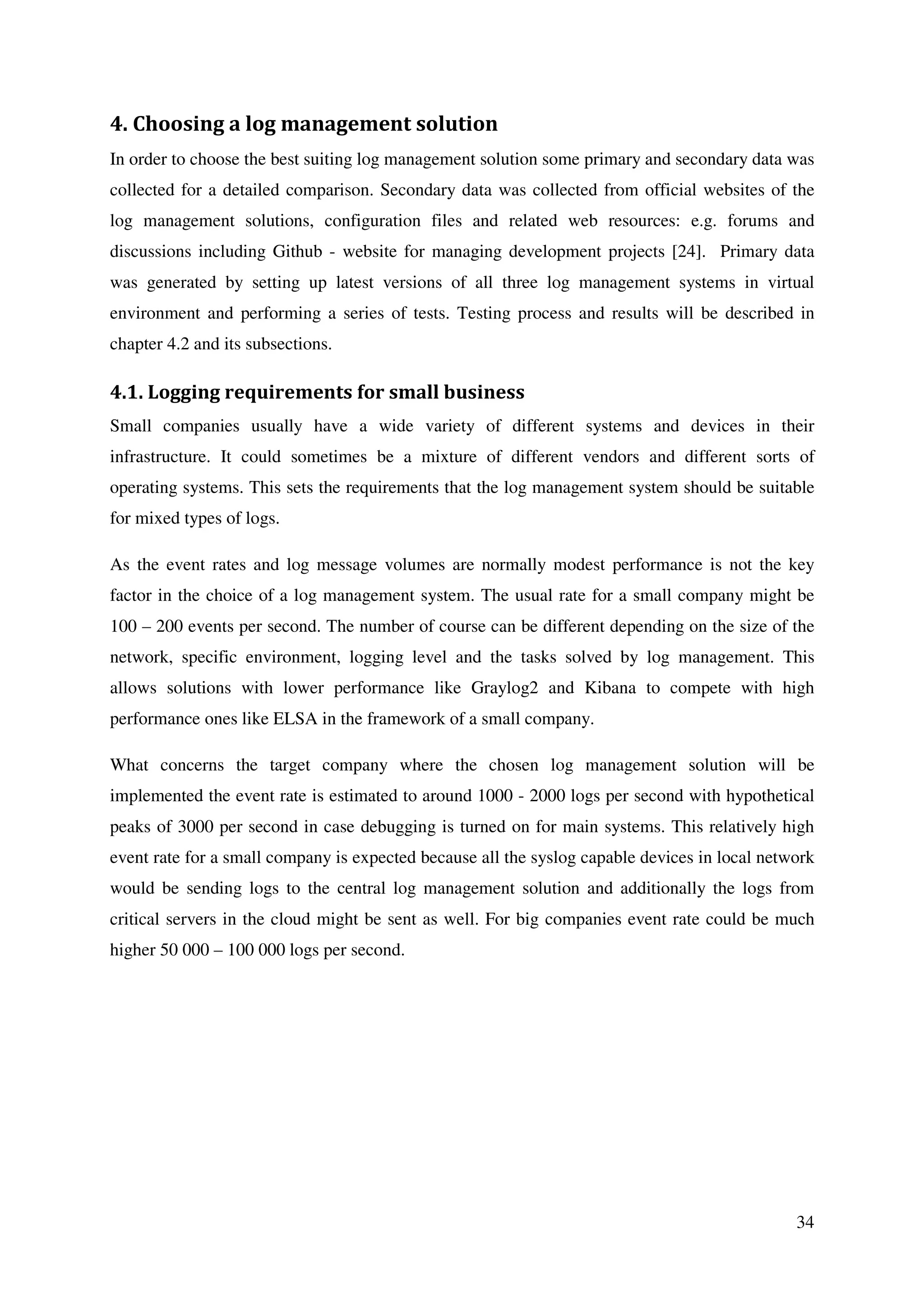 34
4. Choosing a log management solution
In order to choose the best suiting log management solution some primary and secondary data was
collected for a detailed comparison. Secondary data was collected from official websites of the
log management solutions, configuration files and related web resources: e.g. forums and
discussions including Github - website for managing development projects [24]. Primary data
was generated by setting up latest versions of all three log management systems in virtual
environment and performing a series of tests. Testing process and results will be described in
chapter 4.2 and its subsections.
4.1. Logging requirements for small business
Small companies usually have a wide variety of different systems and devices in their
infrastructure. It could sometimes be a mixture of different vendors and different sorts of
operating systems. This sets the requirements that the log management system should be suitable
for mixed types of logs.
As the event rates and log message volumes are normally modest performance is not the key
factor in the choice of a log management system. The usual rate for a small company might be
100 – 200 events per second. The number of course can be different depending on the size of the
network, specific environment, logging level and the tasks solved by log management. This
allows solutions with lower performance like Graylog2 and Kibana to compete with high
performance ones like ELSA in the framework of a small company.
What concerns the target company where the chosen log management solution will be
implemented the event rate is estimated to around 1000 - 2000 logs per second with hypothetical
peaks of 3000 per second in case debugging is turned on for main systems. This relatively high
event rate for a small company is expected because all the syslog capable devices in local network
would be sending logs to the central log management solution and additionally the logs from
critical servers in the cloud might be sent as well. For big companies event rate could be much
higher 50 000 – 100 000 logs per second.
 