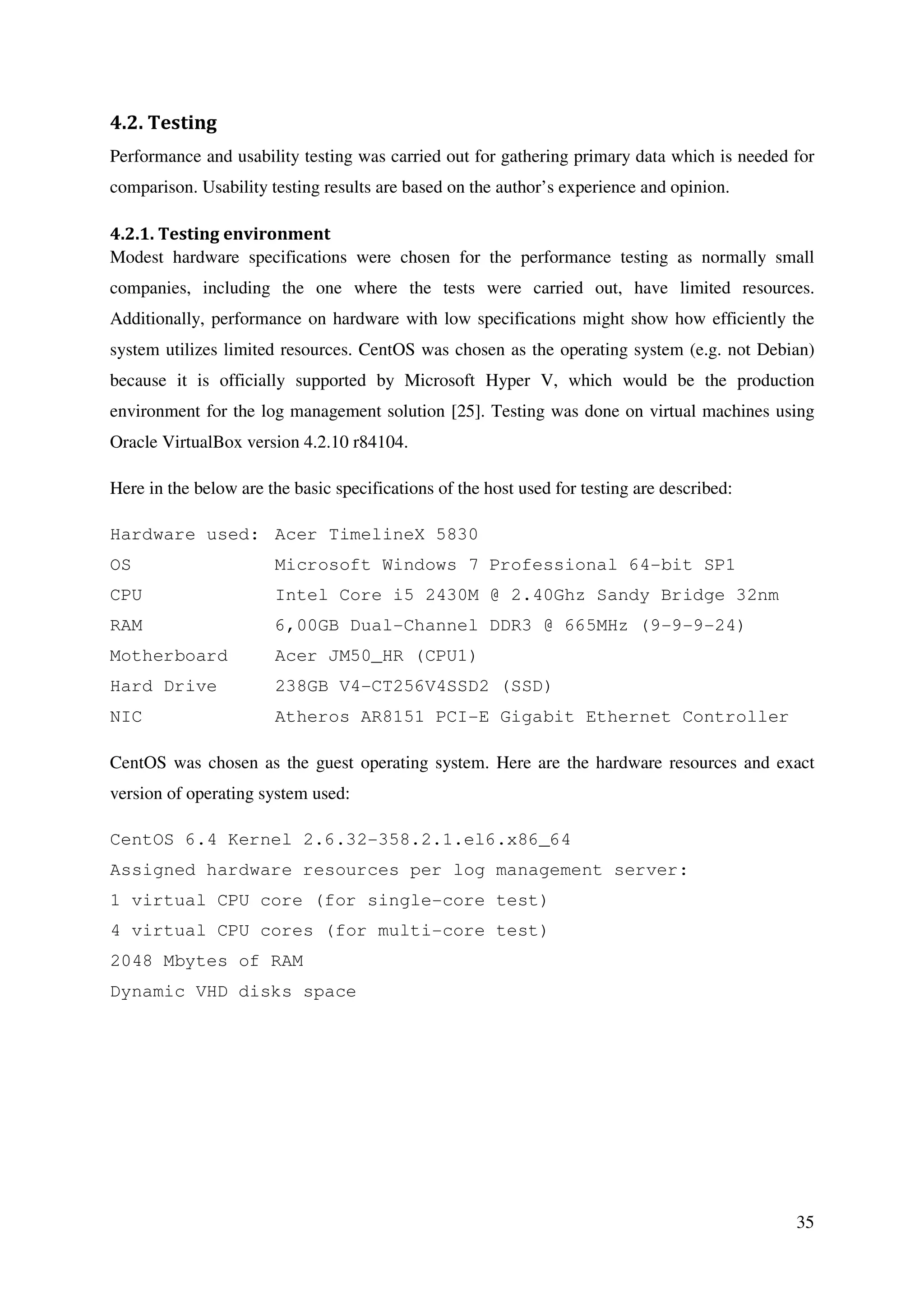 35
4.2. Testing
Performance and usability testing was carried out for gathering primary data which is needed for
comparison. Usability testing results are based on the author’s experience and opinion.
4.2.1. Testing environment
Modest hardware specifications were chosen for the performance testing as normally small
companies, including the one where the tests were carried out, have limited resources.
Additionally, performance on hardware with low specifications might show how efficiently the
system utilizes limited resources. CentOS was chosen as the operating system (e.g. not Debian)
because it is officially supported by Microsoft Hyper V, which would be the production
environment for the log management solution [25]. Testing was done on virtual machines using
Oracle VirtualBox version 4.2.10 r84104.
Here in the below are the basic specifications of the host used for testing are described:
Hardware used: Acer TimelineX 5830
OS Microsoft Windows 7 Professional 64-bit SP1
CPU Intel Core i5 2430M @ 2.40Ghz Sandy Bridge 32nm
RAM 6,00GB Dual-Channel DDR3 @ 665MHz (9-9-9-24)
Motherboard Acer JM50_HR (CPU1)
Hard Drive 238GB V4-CT256V4SSD2 (SSD)
NIC Atheros AR8151 PCI-E Gigabit Ethernet Controller
CentOS was chosen as the guest operating system. Here are the hardware resources and exact
version of operating system used:
CentOS 6.4 Kernel 2.6.32-358.2.1.el6.x86_64
Assigned hardware resources per log management server:
1 virtual CPU core (for single-core test)
4 virtual CPU cores (for multi-core test)
2048 Mbytes of RAM
Dynamic VHD disks space
 