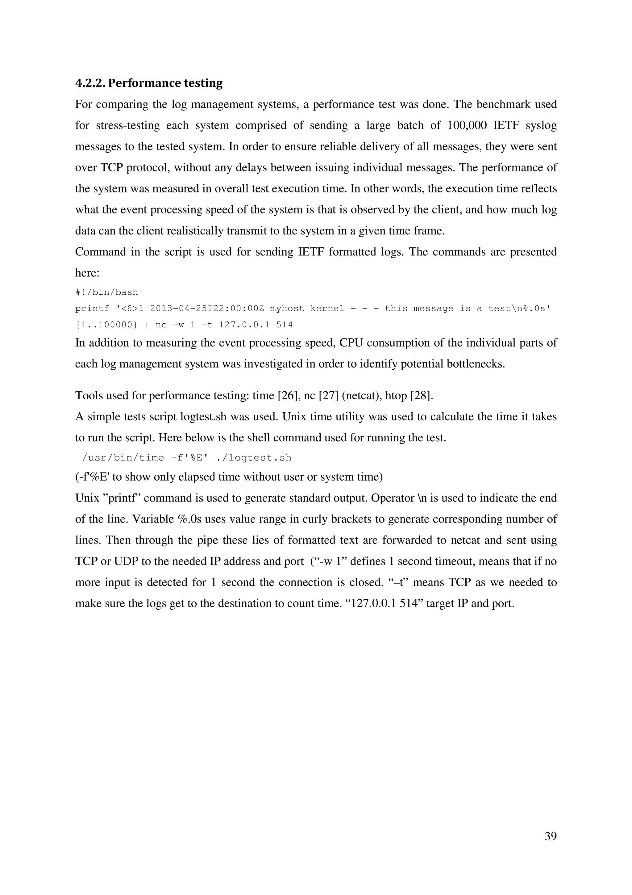 39
4.2.2. Performance testing
For comparing the log management systems, a performance test was done. The benchmark used
for stress-testing each system comprised of sending a large batch of 100,000 IETF syslog
messages to the tested system. In order to ensure reliable delivery of all messages, they were sent
over TCP protocol, without any delays between issuing individual messages. The performance of
the system was measured in overall test execution time. In other words, the execution time reflects
what the event processing speed of the system is that is observed by the client, and how much log
data can the client realistically transmit to the system in a given time frame.
Command in the script is used for sending IETF formatted logs. The commands are presented
here:
#!/bin/bash
printf '<6>1 2013-04-25T22:00:00Z myhost kernel - - - this message is a testn%.0s'
{1..100000} | nc -w 1 -t 127.0.0.1 514
In addition to measuring the event processing speed, CPU consumption of the individual parts of
each log management system was investigated in order to identify potential bottlenecks.
Tools used for performance testing: time [26], nc [27] (netcat), htop [28].
A simple tests script logtest.sh was used. Unix time utility was used to calculate the time it takes
to run the script. Here below is the shell command used for running the test.
/usr/bin/time -f'%E' ./logtest.sh
(-f'%E' to show only elapsed time without user or system time)
Unix ”printf” command is used to generate standard output. Operator n is used to indicate the end
of the line. Variable %.0s uses value range in curly brackets to generate corresponding number of
lines. Then through the pipe these lies of formatted text are forwarded to netcat and sent using
TCP or UDP to the needed IP address and port (“-w 1” defines 1 second timeout, means that if no
more input is detected for 1 second the connection is closed. “–t” means TCP as we needed to
make sure the logs get to the destination to count time. “127.0.0.1 514” target IP and port.
 