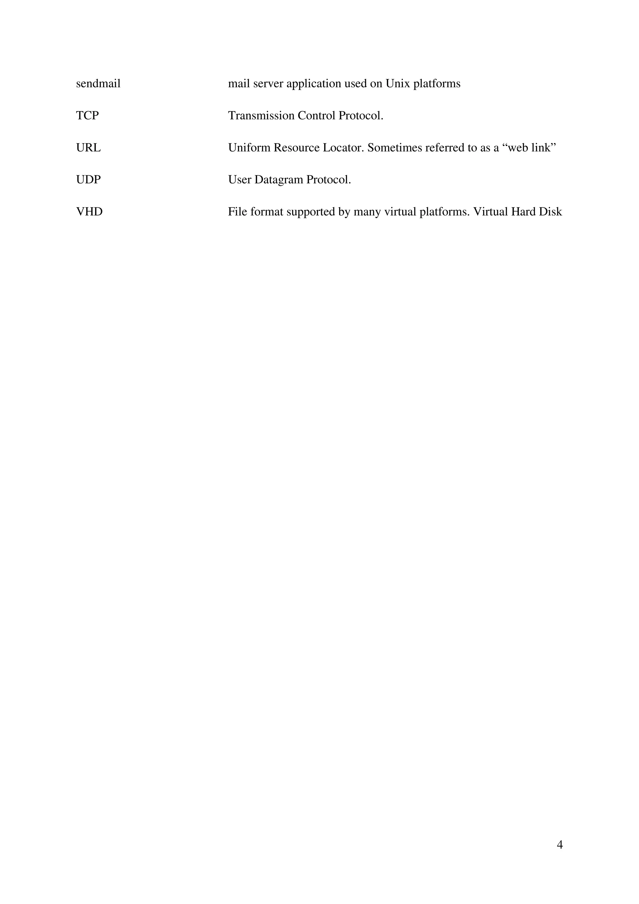 4
sendmail mail server application used on Unix platforms
TCP Transmission Control Protocol.
URL Uniform Resource Locator. Sometimes referred to as a “web link”
UDP User Datagram Protocol.
VHD File format supported by many virtual platforms. Virtual Hard Disk
 