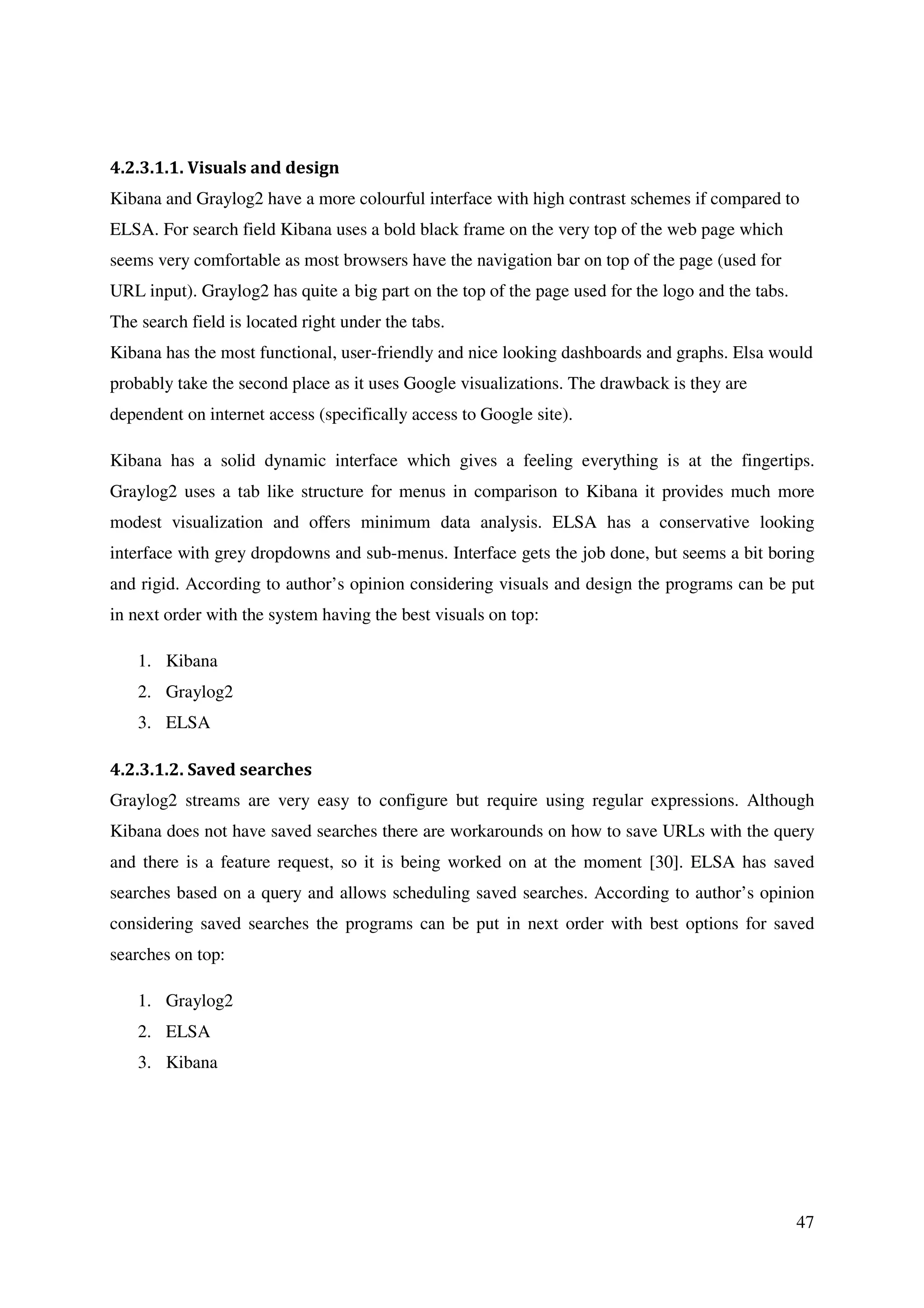 47
4.2.3.1.1. Visuals and design
Kibana and Graylog2 have a more colourful interface with high contrast schemes if compared to
ELSA. For search field Kibana uses a bold black frame on the very top of the web page which
seems very comfortable as most browsers have the navigation bar on top of the page (used for
URL input). Graylog2 has quite a big part on the top of the page used for the logo and the tabs.
The search field is located right under the tabs.
Kibana has the most functional, user-friendly and nice looking dashboards and graphs. Elsa would
probably take the second place as it uses Google visualizations. The drawback is they are
dependent on internet access (specifically access to Google site).
Kibana has a solid dynamic interface which gives a feeling everything is at the fingertips.
Graylog2 uses a tab like structure for menus in comparison to Kibana it provides much more
modest visualization and offers minimum data analysis. ELSA has a conservative looking
interface with grey dropdowns and sub-menus. Interface gets the job done, but seems a bit boring
and rigid. According to author’s opinion considering visuals and design the programs can be put
in next order with the system having the best visuals on top:
1. Kibana
2. Graylog2
3. ELSA
4.2.3.1.2. Saved searches
Graylog2 streams are very easy to configure but require using regular expressions. Although
Kibana does not have saved searches there are workarounds on how to save URLs with the query
and there is a feature request, so it is being worked on at the moment [30]. ELSA has saved
searches based on a query and allows scheduling saved searches. According to author’s opinion
considering saved searches the programs can be put in next order with best options for saved
searches on top:
1. Graylog2
2. ELSA
3. Kibana
 