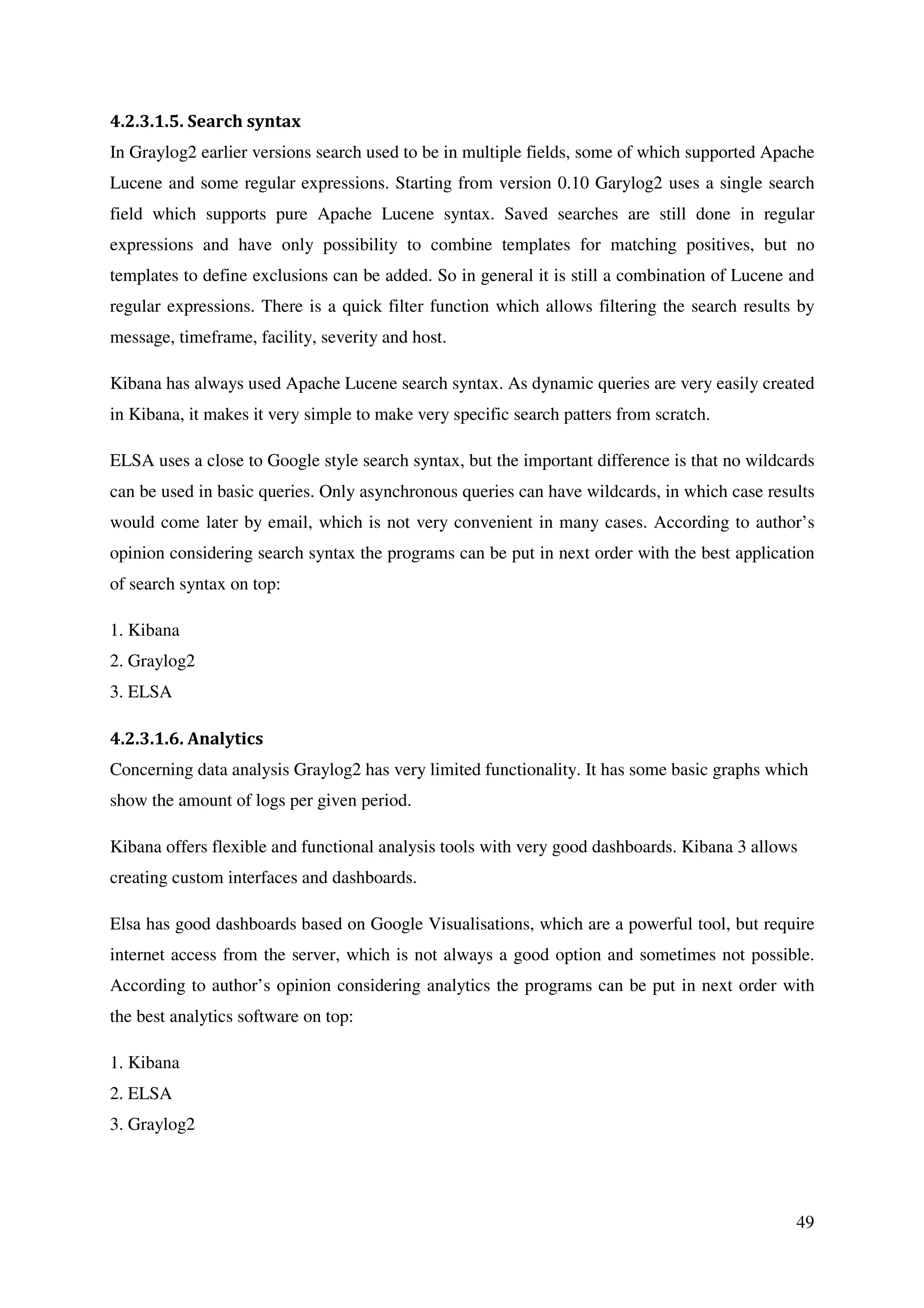 49
4.2.3.1.5. Search syntax
In Graylog2 earlier versions search used to be in multiple fields, some of which supported Apache
Lucene and some regular expressions. Starting from version 0.10 Garylog2 uses a single search
field which supports pure Apache Lucene syntax. Saved searches are still done in regular
expressions and have only possibility to combine templates for matching positives, but no
templates to define exclusions can be added. So in general it is still a combination of Lucene and
regular expressions. There is a quick filter function which allows filtering the search results by
message, timeframe, facility, severity and host.
Kibana has always used Apache Lucene search syntax. As dynamic queries are very easily created
in Kibana, it makes it very simple to make very specific search patters from scratch.
ELSA uses a close to Google style search syntax, but the important difference is that no wildcards
can be used in basic queries. Only asynchronous queries can have wildcards, in which case results
would come later by email, which is not very convenient in many cases. According to author’s
opinion considering search syntax the programs can be put in next order with the best application
of search syntax on top:
1. Kibana
2. Graylog2
3. ELSA
4.2.3.1.6. Analytics
Concerning data analysis Graylog2 has very limited functionality. It has some basic graphs which
show the amount of logs per given period.
Kibana offers flexible and functional analysis tools with very good dashboards. Kibana 3 allows
creating custom interfaces and dashboards.
Elsa has good dashboards based on Google Visualisations, which are a powerful tool, but require
internet access from the server, which is not always a good option and sometimes not possible.
According to author’s opinion considering analytics the programs can be put in next order with
the best analytics software on top:
1. Kibana
2. ELSA
3. Graylog2
 