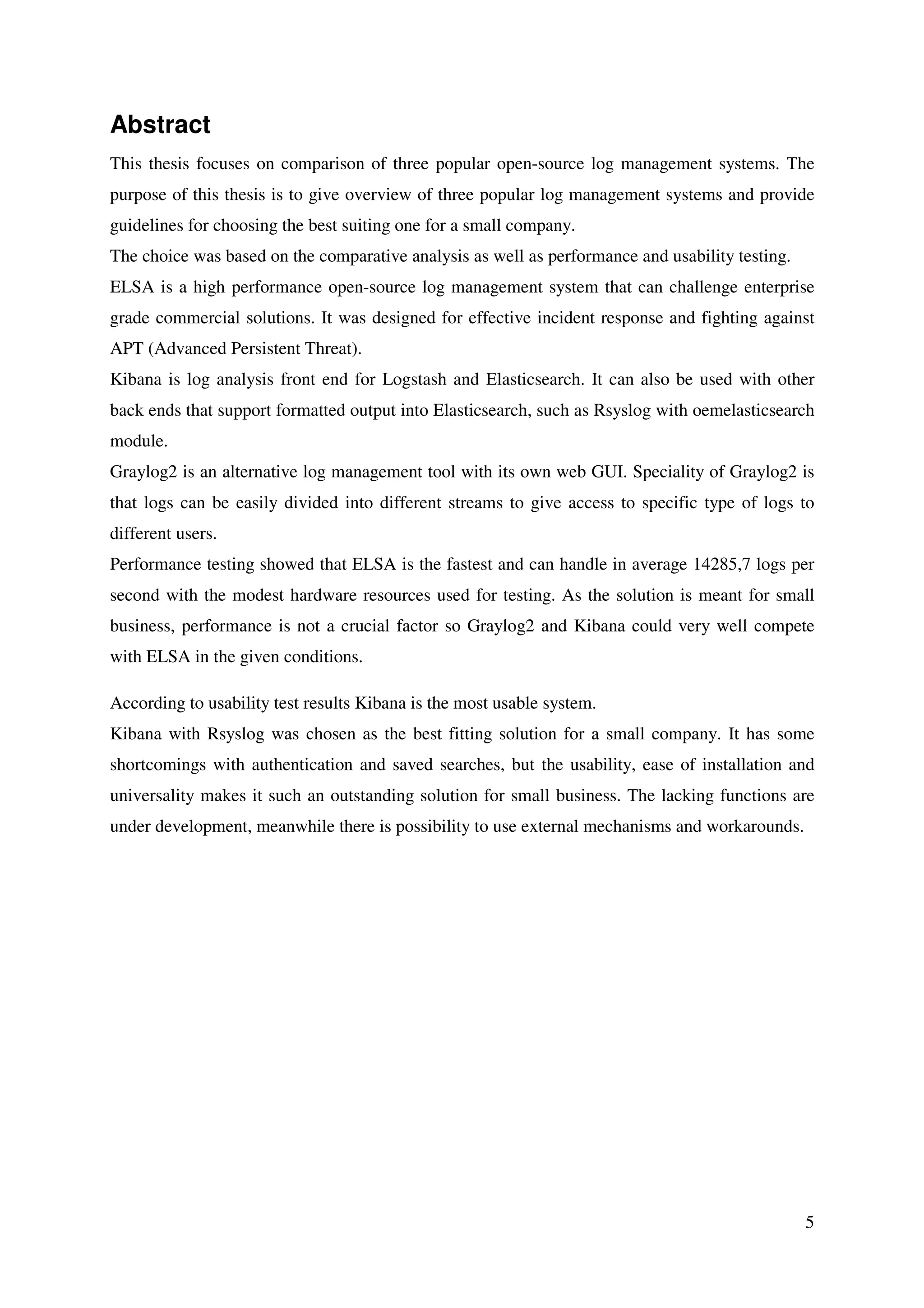 5
Abstract
This thesis focuses on comparison of three popular open-source log management systems. The
purpose of this thesis is to give overview of three popular log management systems and provide
guidelines for choosing the best suiting one for a small company.
The choice was based on the comparative analysis as well as performance and usability testing.
ELSA is a high performance open-source log management system that can challenge enterprise
grade commercial solutions. It was designed for effective incident response and fighting against
APT (Advanced Persistent Threat).
Kibana is log analysis front end for Logstash and Elasticsearch. It can also be used with other
back ends that support formatted output into Elasticsearch, such as Rsyslog with oemelasticsearch
module.
Graylog2 is an alternative log management tool with its own web GUI. Speciality of Graylog2 is
that logs can be easily divided into different streams to give access to specific type of logs to
different users.
Performance testing showed that ELSA is the fastest and can handle in average 14285,7 logs per
second with the modest hardware resources used for testing. As the solution is meant for small
business, performance is not a crucial factor so Graylog2 and Kibana could very well compete
with ELSA in the given conditions.
According to usability test results Kibana is the most usable system.
Kibana with Rsyslog was chosen as the best fitting solution for a small company. It has some
shortcomings with authentication and saved searches, but the usability, ease of installation and
universality makes it such an outstanding solution for small business. The lacking functions are
under development, meanwhile there is possibility to use external mechanisms and workarounds.
 
