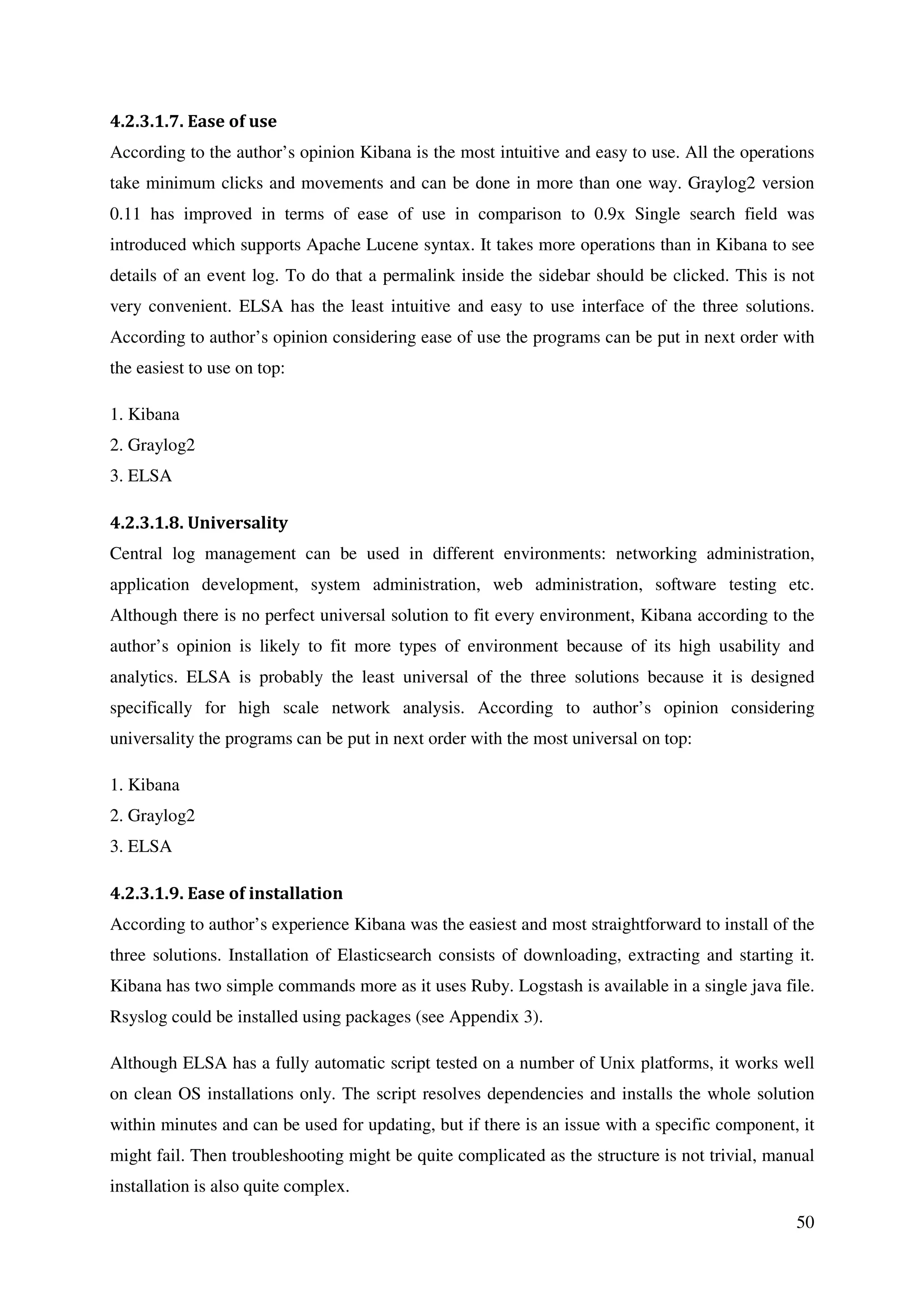 50
4.2.3.1.7. Ease of use
According to the author’s opinion Kibana is the most intuitive and easy to use. All the operations
take minimum clicks and movements and can be done in more than one way. Graylog2 version
0.11 has improved in terms of ease of use in comparison to 0.9x Single search field was
introduced which supports Apache Lucene syntax. It takes more operations than in Kibana to see
details of an event log. To do that a permalink inside the sidebar should be clicked. This is not
very convenient. ELSA has the least intuitive and easy to use interface of the three solutions.
According to author’s opinion considering ease of use the programs can be put in next order with
the easiest to use on top:
1. Kibana
2. Graylog2
3. ELSA
4.2.3.1.8. Universality
Central log management can be used in different environments: networking administration,
application development, system administration, web administration, software testing etc.
Although there is no perfect universal solution to fit every environment, Kibana according to the
author’s opinion is likely to fit more types of environment because of its high usability and
analytics. ELSA is probably the least universal of the three solutions because it is designed
specifically for high scale network analysis. According to author’s opinion considering
universality the programs can be put in next order with the most universal on top:
1. Kibana
2. Graylog2
3. ELSA
4.2.3.1.9. Ease of installation
According to author’s experience Kibana was the easiest and most straightforward to install of the
three solutions. Installation of Elasticsearch consists of downloading, extracting and starting it.
Kibana has two simple commands more as it uses Ruby. Logstash is available in a single java file.
Rsyslog could be installed using packages (see Appendix 3).
Although ELSA has a fully automatic script tested on a number of Unix platforms, it works well
on clean OS installations only. The script resolves dependencies and installs the whole solution
within minutes and can be used for updating, but if there is an issue with a specific component, it
might fail. Then troubleshooting might be quite complicated as the structure is not trivial, manual
installation is also quite complex.
 