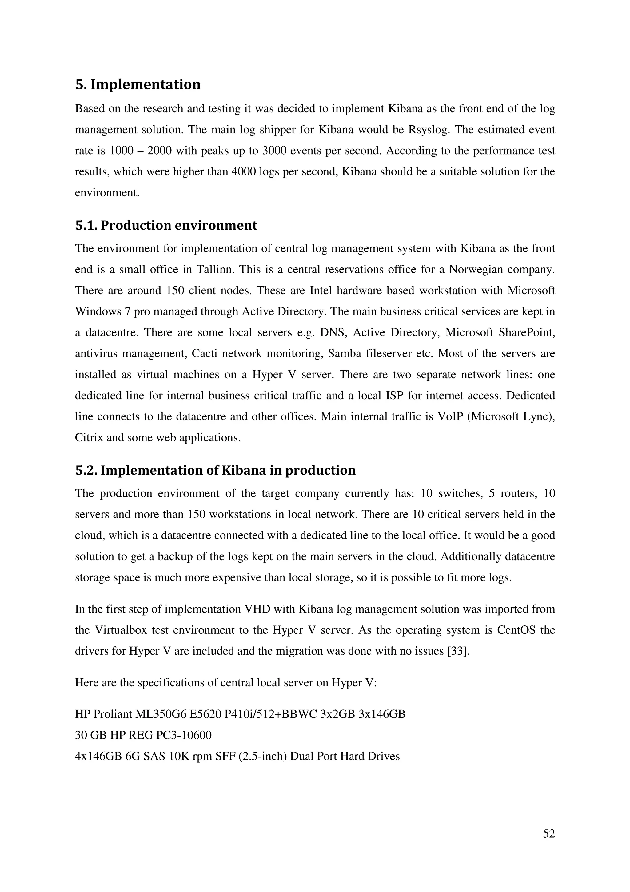 52
5. Implementation
Based on the research and testing it was decided to implement Kibana as the front end of the log
management solution. The main log shipper for Kibana would be Rsyslog. The estimated event
rate is 1000 – 2000 with peaks up to 3000 events per second. According to the performance test
results, which were higher than 4000 logs per second, Kibana should be a suitable solution for the
environment.
5.1. Production environment
The environment for implementation of central log management system with Kibana as the front
end is a small office in Tallinn. This is a central reservations office for a Norwegian company.
There are around 150 client nodes. These are Intel hardware based workstation with Microsoft
Windows 7 pro managed through Active Directory. The main business critical services are kept in
a datacentre. There are some local servers e.g. DNS, Active Directory, Microsoft SharePoint,
antivirus management, Cacti network monitoring, Samba fileserver etc. Most of the servers are
installed as virtual machines on a Hyper V server. There are two separate network lines: one
dedicated line for internal business critical traffic and a local ISP for internet access. Dedicated
line connects to the datacentre and other offices. Main internal traffic is VoIP (Microsoft Lync),
Citrix and some web applications.
5.2. Implementation of Kibana in production
The production environment of the target company currently has: 10 switches, 5 routers, 10
servers and more than 150 workstations in local network. There are 10 critical servers held in the
cloud, which is a datacentre connected with a dedicated line to the local office. It would be a good
solution to get a backup of the logs kept on the main servers in the cloud. Additionally datacentre
storage space is much more expensive than local storage, so it is possible to fit more logs.
In the first step of implementation VHD with Kibana log management solution was imported from
the Virtualbox test environment to the Hyper V server. As the operating system is CentOS the
drivers for Hyper V are included and the migration was done with no issues [33].
Here are the specifications of central local server on Hyper V:
HP Proliant ML350G6 E5620 P410i/512+BBWC 3x2GB 3x146GB
30 GB HP REG PC3-10600
4x146GB 6G SAS 10K rpm SFF (2.5-inch) Dual Port Hard Drives
 