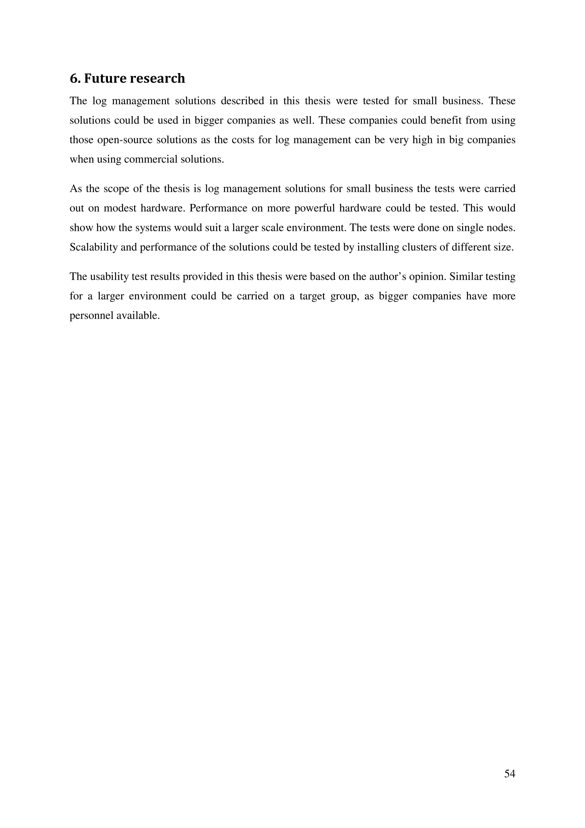 54
6. Future research
The log management solutions described in this thesis were tested for small business. These
solutions could be used in bigger companies as well. These companies could benefit from using
those open-source solutions as the costs for log management can be very high in big companies
when using commercial solutions.
As the scope of the thesis is log management solutions for small business the tests were carried
out on modest hardware. Performance on more powerful hardware could be tested. This would
show how the systems would suit a larger scale environment. The tests were done on single nodes.
Scalability and performance of the solutions could be tested by installing clusters of different size.
The usability test results provided in this thesis were based on the author’s opinion. Similar testing
for a larger environment could be carried on a target group, as bigger companies have more
personnel available.
 