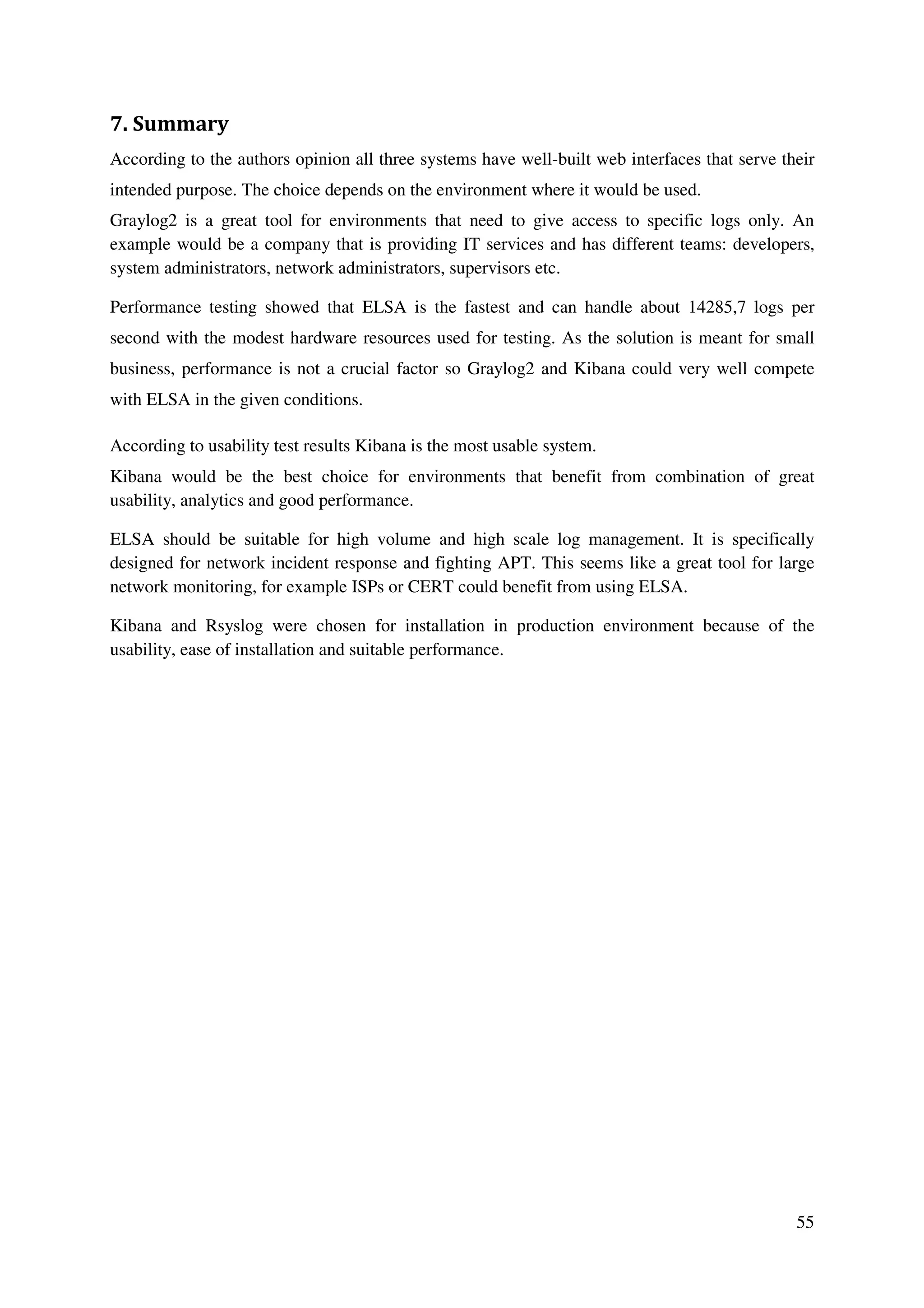 55
7. Summary
According to the authors opinion all three systems have well-built web interfaces that serve their
intended purpose. The choice depends on the environment where it would be used.
Graylog2 is a great tool for environments that need to give access to specific logs only. An
example would be a company that is providing IT services and has different teams: developers,
system administrators, network administrators, supervisors etc.
Performance testing showed that ELSA is the fastest and can handle about 14285,7 logs per
second with the modest hardware resources used for testing. As the solution is meant for small
business, performance is not a crucial factor so Graylog2 and Kibana could very well compete
with ELSA in the given conditions.
According to usability test results Kibana is the most usable system.
Kibana would be the best choice for environments that benefit from combination of great
usability, analytics and good performance.
ELSA should be suitable for high volume and high scale log management. It is specifically
designed for network incident response and fighting APT. This seems like a great tool for large
network monitoring, for example ISPs or CERT could benefit from using ELSA.
Kibana and Rsyslog were chosen for installation in production environment because of the
usability, ease of installation and suitable performance.
 