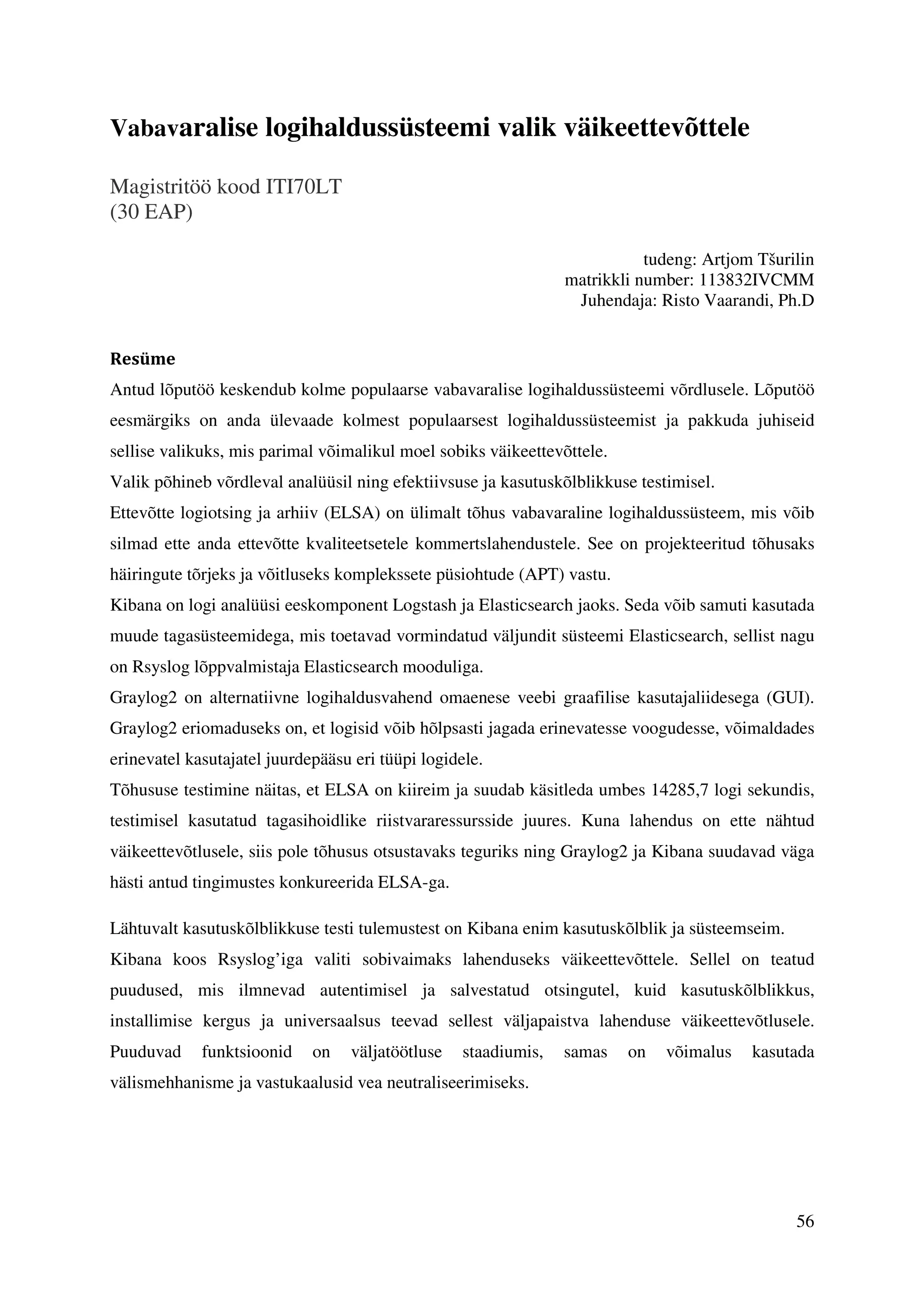 56
Vabavaralise logihaldussüsteemi valik väikeettevõttele
Magistritöö kood ITI70LT
(30 EAP)
tudeng: Artjom Tšurilin
matrikkli number: 113832IVCMM
Juhendaja: Risto Vaarandi, Ph.D
Resüme
Antud lõputöö keskendub kolme populaarse vabavaralise logihaldussüsteemi võrdlusele. Lõputöö
eesmärgiks on anda ülevaade kolmest populaarsest logihaldussüsteemist ja pakkuda juhiseid
sellise valikuks, mis parimal võimalikul moel sobiks väikeettevõttele.
Valik põhineb võrdleval analüüsil ning efektiivsuse ja kasutuskõlblikkuse testimisel.
Ettevõtte logiotsing ja arhiiv (ELSA) on ülimalt tõhus vabavaraline logihaldussüsteem, mis võib
silmad ette anda ettevõtte kvaliteetsetele kommertslahendustele. See on projekteeritud tõhusaks
häiringute tõrjeks ja võitluseks komplekssete püsiohtude (APT) vastu.
Kibana on logi analüüsi eeskomponent Logstash ja Elasticsearch jaoks. Seda võib samuti kasutada
muude tagasüsteemidega, mis toetavad vormindatud väljundit süsteemi Elasticsearch, sellist nagu
on Rsyslog lõppvalmistaja Elasticsearch mooduliga.
Graylog2 on alternatiivne logihaldusvahend omaenese veebi graafilise kasutajaliidesega (GUI).
Graylog2 eriomaduseks on, et logisid võib hõlpsasti jagada erinevatesse voogudesse, võimaldades
erinevatel kasutajatel juurdepääsu eri tüüpi logidele.
Tõhususe testimine näitas, et ELSA on kiireim ja suudab käsitleda umbes 14285,7 logi sekundis,
testimisel kasutatud tagasihoidlike riistvararessursside juures. Kuna lahendus on ette nähtud
väikeettevõtlusele, siis pole tõhusus otsustavaks teguriks ning Graylog2 ja Kibana suudavad väga
hästi antud tingimustes konkureerida ELSA-ga.
Lähtuvalt kasutuskõlblikkuse testi tulemustest on Kibana enim kasutuskõlblik ja süsteemseim.
Kibana koos Rsyslog’iga valiti sobivaimaks lahenduseks väikeettevõttele. Sellel on teatud
puudused, mis ilmnevad autentimisel ja salvestatud otsingutel, kuid kasutuskõlblikkus,
installimise kergus ja universaalsus teevad sellest väljapaistva lahenduse väikeettevõtlusele.
Puuduvad funktsioonid on väljatöötluse staadiumis, samas on võimalus kasutada
välismehhanisme ja vastukaalusid vea neutraliseerimiseks.
 