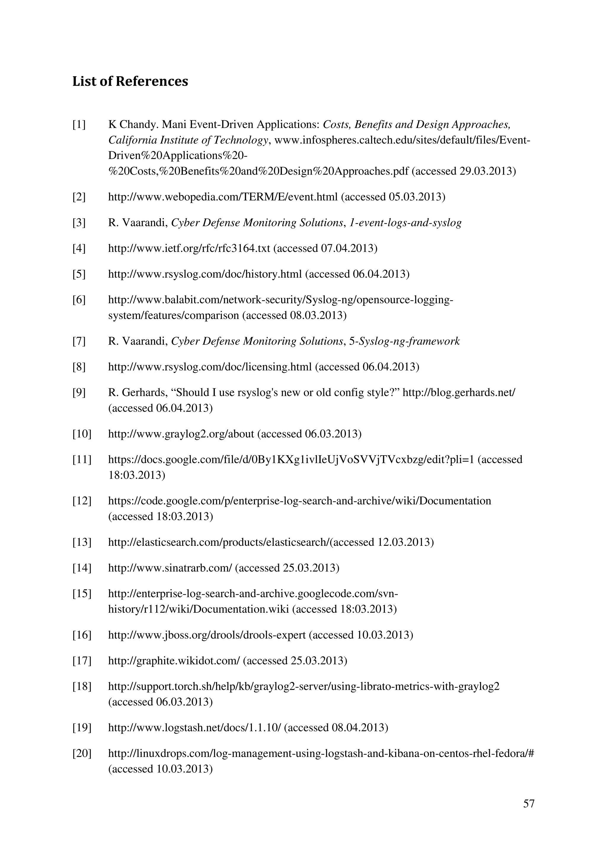 57
List of References
[1] K Chandy. Mani Event-Driven Applications: Costs, Benefits and Design Approaches,
California Institute of Technology, www.infospheres.caltech.edu/sites/default/files/Event-
Driven%20Applications%20-
%20Costs,%20Benefits%20and%20Design%20Approaches.pdf (accessed 29.03.2013)
[2] http://www.webopedia.com/TERM/E/event.html (accessed 05.03.2013)
[3] R. Vaarandi, Cyber Defense Monitoring Solutions, 1-event-logs-and-syslog
[4] http://www.ietf.org/rfc/rfc3164.txt (accessed 07.04.2013)
[5] http://www.rsyslog.com/doc/history.html (accessed 06.04.2013)
[6] http://www.balabit.com/network-security/Syslog-ng/opensource-logging-
system/features/comparison (accessed 08.03.2013)
[7] R. Vaarandi, Cyber Defense Monitoring Solutions, 5-Syslog-ng-framework
[8] http://www.rsyslog.com/doc/licensing.html (accessed 06.04.2013)
[9] R. Gerhards, “Should I use rsyslog's new or old config style?” http://blog.gerhards.net/
(accessed 06.04.2013)
[10] http://www.graylog2.org/about (accessed 06.03.2013)
[11] https://docs.google.com/file/d/0By1KXg1ivlIeUjVoSVVjTVcxbzg/edit?pli=1 (accessed
18:03.2013)
[12] https://code.google.com/p/enterprise-log-search-and-archive/wiki/Documentation
(accessed 18:03.2013)
[13] http://elasticsearch.com/products/elasticsearch/(accessed 12.03.2013)
[14] http://www.sinatrarb.com/ (accessed 25.03.2013)
[15] http://enterprise-log-search-and-archive.googlecode.com/svn-
history/r112/wiki/Documentation.wiki (accessed 18:03.2013)
[16] http://www.jboss.org/drools/drools-expert (accessed 10.03.2013)
[17] http://graphite.wikidot.com/ (accessed 25.03.2013)
[18] http://support.torch.sh/help/kb/graylog2-server/using-librato-metrics-with-graylog2
(accessed 06.03.2013)
[19] http://www.logstash.net/docs/1.1.10/ (accessed 08.04.2013)
[20] http://linuxdrops.com/log-management-using-logstash-and-kibana-on-centos-rhel-fedora/#
(accessed 10.03.2013)
 