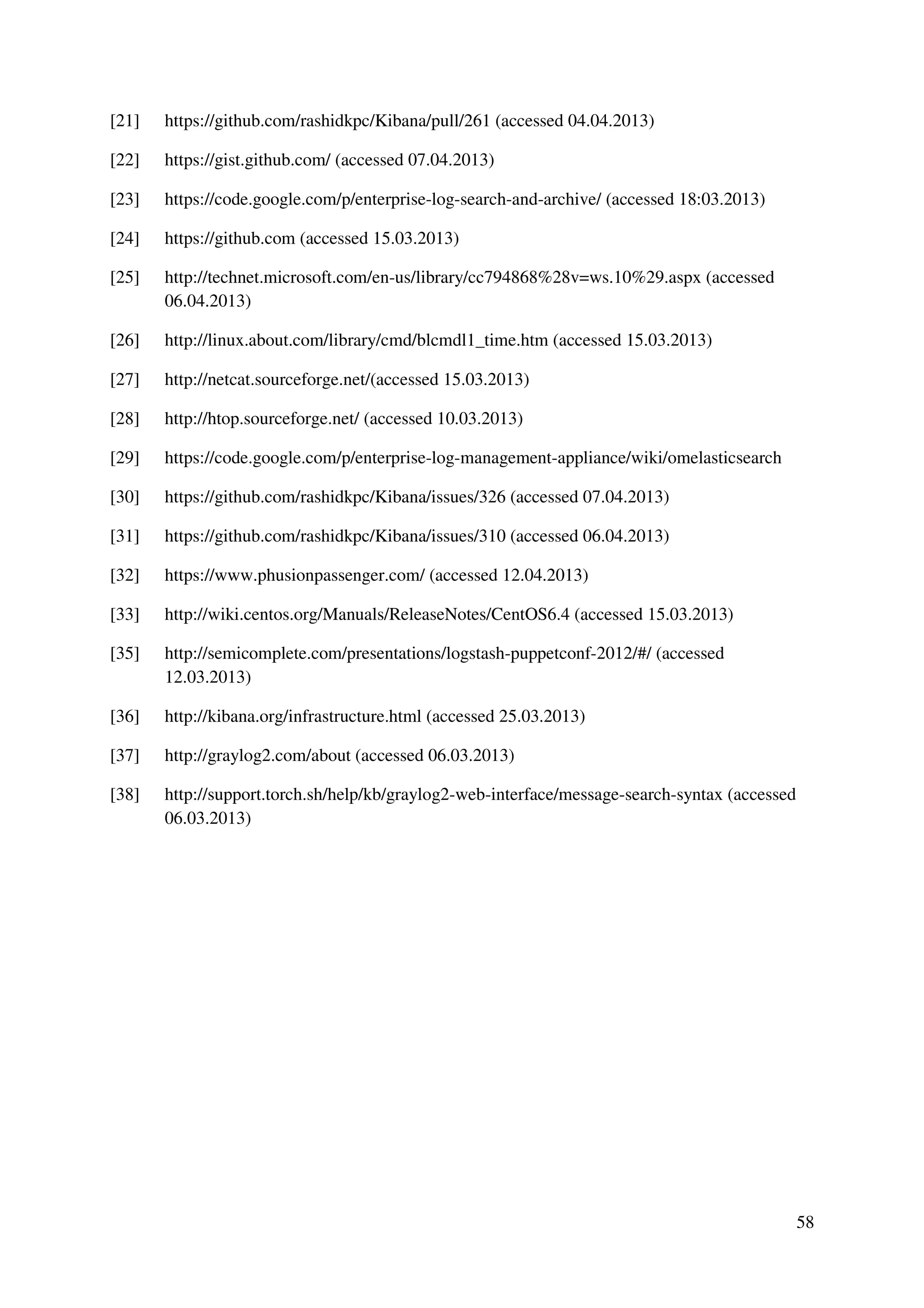 58
[21] https://github.com/rashidkpc/Kibana/pull/261 (accessed 04.04.2013)
[22] https://gist.github.com/ (accessed 07.04.2013)
[23] https://code.google.com/p/enterprise-log-search-and-archive/ (accessed 18:03.2013)
[24] https://github.com (accessed 15.03.2013)
[25] http://technet.microsoft.com/en-us/library/cc794868%28v=ws.10%29.aspx (accessed
06.04.2013)
[26] http://linux.about.com/library/cmd/blcmdl1_time.htm (accessed 15.03.2013)
[27] http://netcat.sourceforge.net/(accessed 15.03.2013)
[28] http://htop.sourceforge.net/ (accessed 10.03.2013)
[29] https://code.google.com/p/enterprise-log-management-appliance/wiki/omelasticsearch
[30] https://github.com/rashidkpc/Kibana/issues/326 (accessed 07.04.2013)
[31] https://github.com/rashidkpc/Kibana/issues/310 (accessed 06.04.2013)
[32] https://www.phusionpassenger.com/ (accessed 12.04.2013)
[33] http://wiki.centos.org/Manuals/ReleaseNotes/CentOS6.4 (accessed 15.03.2013)
[35] http://semicomplete.com/presentations/logstash-puppetconf-2012/#/ (accessed
12.03.2013)
[36] http://kibana.org/infrastructure.html (accessed 25.03.2013)
[37] http://graylog2.com/about (accessed 06.03.2013)
[38] http://support.torch.sh/help/kb/graylog2-web-interface/message-search-syntax (accessed
06.03.2013)
 