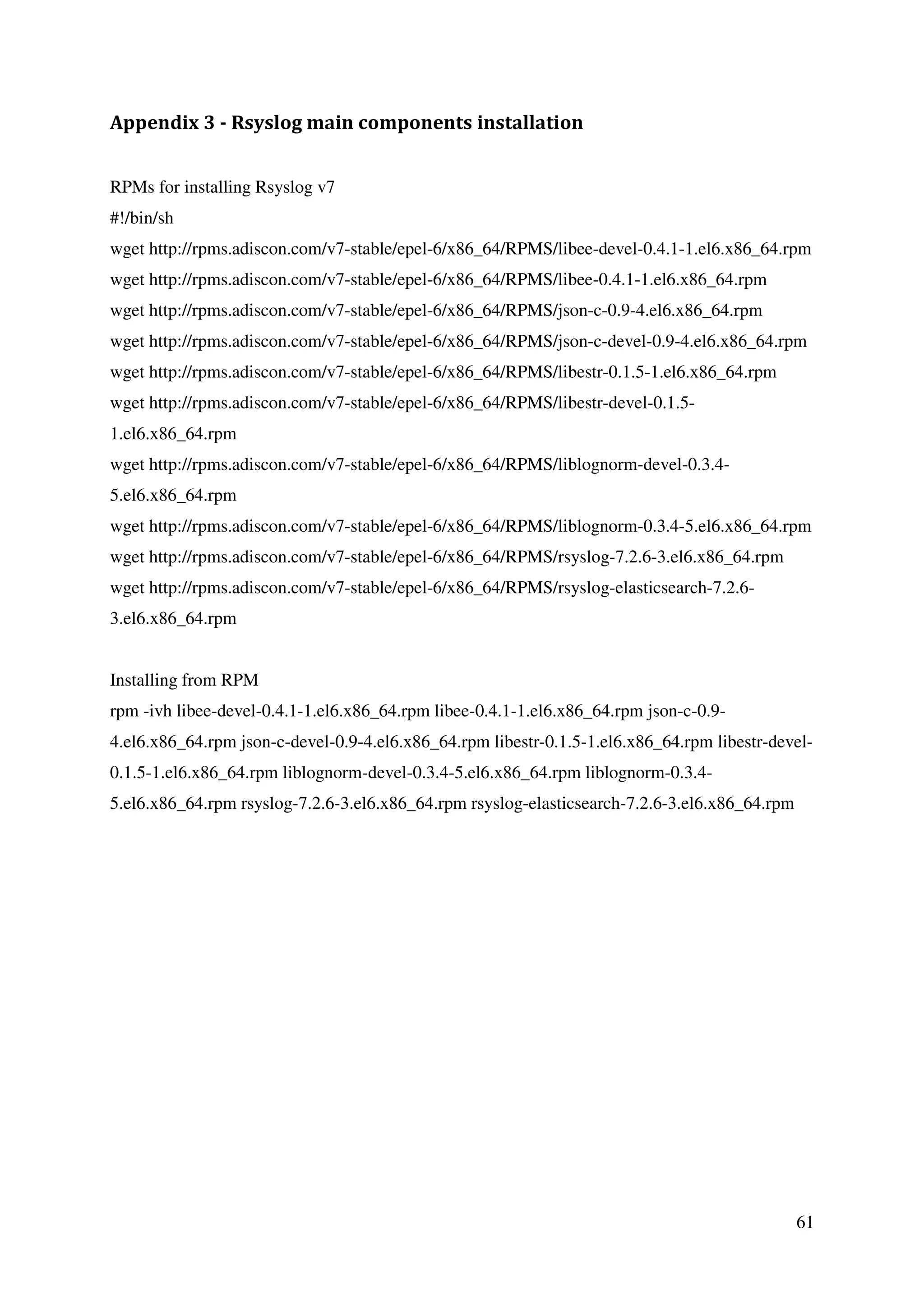 61
Appendix 3 - Rsyslog main components installation
RPMs for installing Rsyslog v7
#!/bin/sh
wget http://rpms.adiscon.com/v7-stable/epel-6/x86_64/RPMS/libee-devel-0.4.1-1.el6.x86_64.rpm
wget http://rpms.adiscon.com/v7-stable/epel-6/x86_64/RPMS/libee-0.4.1-1.el6.x86_64.rpm
wget http://rpms.adiscon.com/v7-stable/epel-6/x86_64/RPMS/json-c-0.9-4.el6.x86_64.rpm
wget http://rpms.adiscon.com/v7-stable/epel-6/x86_64/RPMS/json-c-devel-0.9-4.el6.x86_64.rpm
wget http://rpms.adiscon.com/v7-stable/epel-6/x86_64/RPMS/libestr-0.1.5-1.el6.x86_64.rpm
wget http://rpms.adiscon.com/v7-stable/epel-6/x86_64/RPMS/libestr-devel-0.1.5-
1.el6.x86_64.rpm
wget http://rpms.adiscon.com/v7-stable/epel-6/x86_64/RPMS/liblognorm-devel-0.3.4-
5.el6.x86_64.rpm
wget http://rpms.adiscon.com/v7-stable/epel-6/x86_64/RPMS/liblognorm-0.3.4-5.el6.x86_64.rpm
wget http://rpms.adiscon.com/v7-stable/epel-6/x86_64/RPMS/rsyslog-7.2.6-3.el6.x86_64.rpm
wget http://rpms.adiscon.com/v7-stable/epel-6/x86_64/RPMS/rsyslog-elasticsearch-7.2.6-
3.el6.x86_64.rpm
Installing from RPM
rpm -ivh libee-devel-0.4.1-1.el6.x86_64.rpm libee-0.4.1-1.el6.x86_64.rpm json-c-0.9-
4.el6.x86_64.rpm json-c-devel-0.9-4.el6.x86_64.rpm libestr-0.1.5-1.el6.x86_64.rpm libestr-devel-
0.1.5-1.el6.x86_64.rpm liblognorm-devel-0.3.4-5.el6.x86_64.rpm liblognorm-0.3.4-
5.el6.x86_64.rpm rsyslog-7.2.6-3.el6.x86_64.rpm rsyslog-elasticsearch-7.2.6-3.el6.x86_64.rpm
 