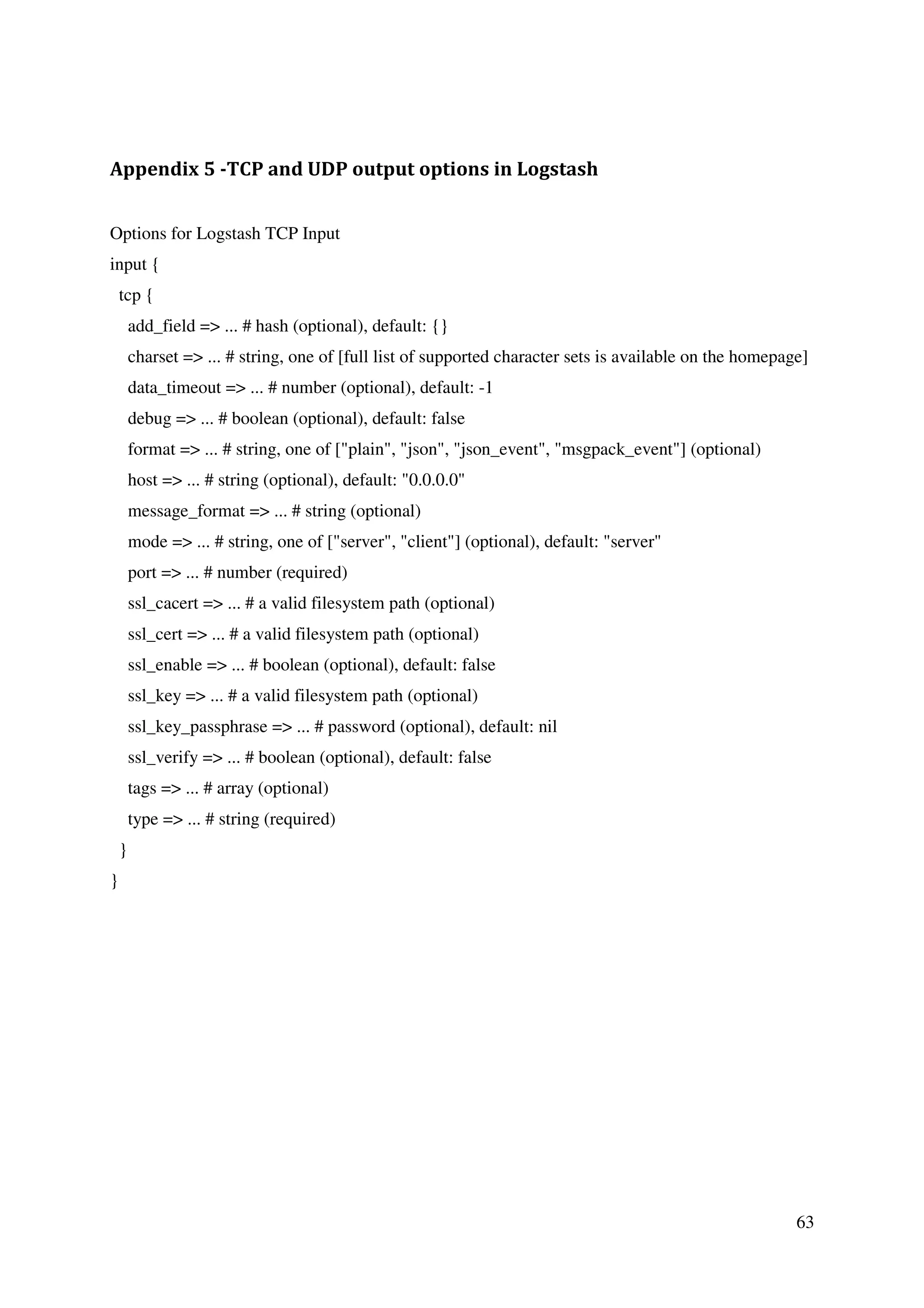 63
Appendix 5 -TCP and UDP output options in Logstash
Options for Logstash TCP Input
input {
tcp {
add_field => ... # hash (optional), default: {}
charset => ... # string, one of [full list of supported character sets is available on the homepage]
data_timeout => ... # number (optional), default: -1
debug => ... # boolean (optional), default: false
format => ... # string, one of ["plain", "json", "json_event", "msgpack_event"] (optional)
host => ... # string (optional), default: "0.0.0.0"
message_format => ... # string (optional)
mode => ... # string, one of ["server", "client"] (optional), default: "server"
port => ... # number (required)
ssl_cacert => ... # a valid filesystem path (optional)
ssl_cert => ... # a valid filesystem path (optional)
ssl_enable => ... # boolean (optional), default: false
ssl_key => ... # a valid filesystem path (optional)
ssl_key_passphrase => ... # password (optional), default: nil
ssl_verify => ... # boolean (optional), default: false
tags => ... # array (optional)
type => ... # string (required)
}
}
 