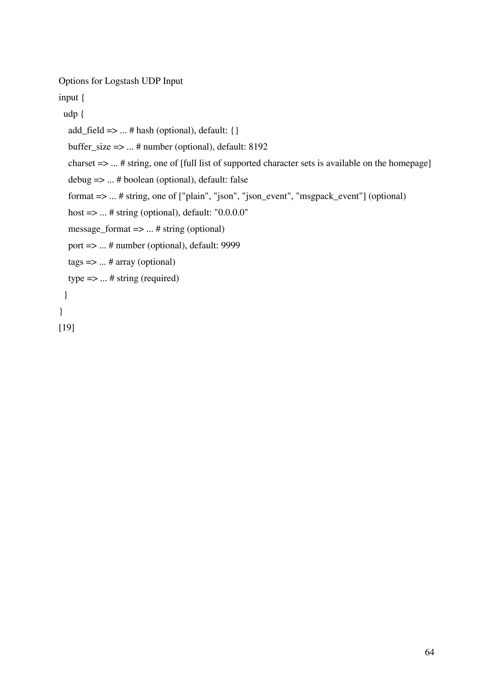 64
Options for Logstash UDP Input
input {
udp {
add_field => ... # hash (optional), default: {}
buffer_size => ... # number (optional), default: 8192
charset => ... # string, one of [full list of supported character sets is available on the homepage]
debug => ... # boolean (optional), default: false
format => ... # string, one of ["plain", "json", "json_event", "msgpack_event"] (optional)
host => ... # string (optional), default: "0.0.0.0"
message_format => ... # string (optional)
port => ... # number (optional), default: 9999
tags => ... # array (optional)
type => ... # string (required)
}
}
[19]
 
