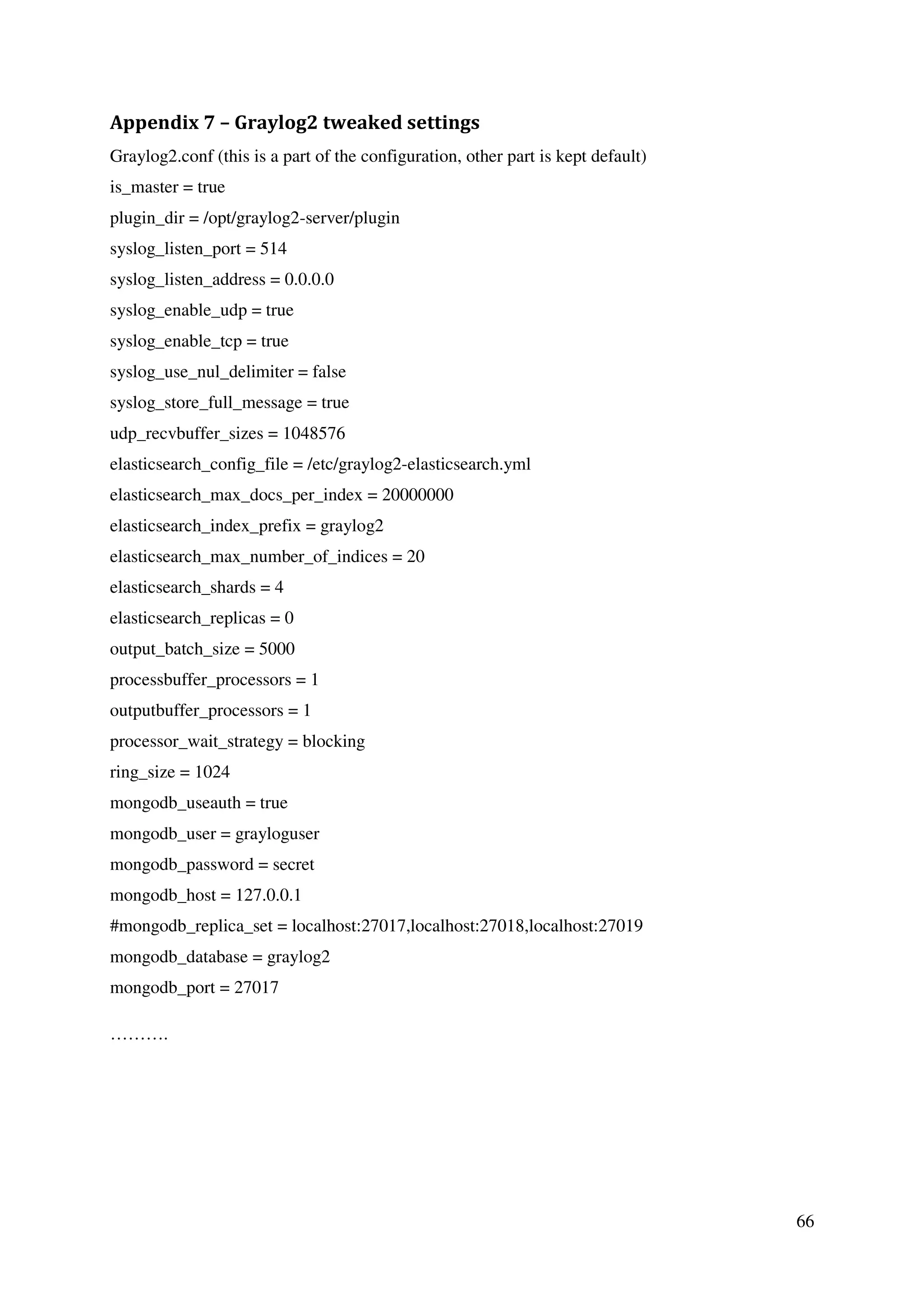 66
Appendix 7 – Graylog2 tweaked settings
Graylog2.conf (this is a part of the configuration, other part is kept default)
is_master = true
plugin_dir = /opt/graylog2-server/plugin
syslog_listen_port = 514
syslog_listen_address = 0.0.0.0
syslog_enable_udp = true
syslog_enable_tcp = true
syslog_use_nul_delimiter = false
syslog_store_full_message = true
udp_recvbuffer_sizes = 1048576
elasticsearch_config_file = /etc/graylog2-elasticsearch.yml
elasticsearch_max_docs_per_index = 20000000
elasticsearch_index_prefix = graylog2
elasticsearch_max_number_of_indices = 20
elasticsearch_shards = 4
elasticsearch_replicas = 0
output_batch_size = 5000
processbuffer_processors = 1
outputbuffer_processors = 1
processor_wait_strategy = blocking
ring_size = 1024
mongodb_useauth = true
mongodb_user = grayloguser
mongodb_password = secret
mongodb_host = 127.0.0.1
#mongodb_replica_set = localhost:27017,localhost:27018,localhost:27019
mongodb_database = graylog2
mongodb_port = 27017
……….
 