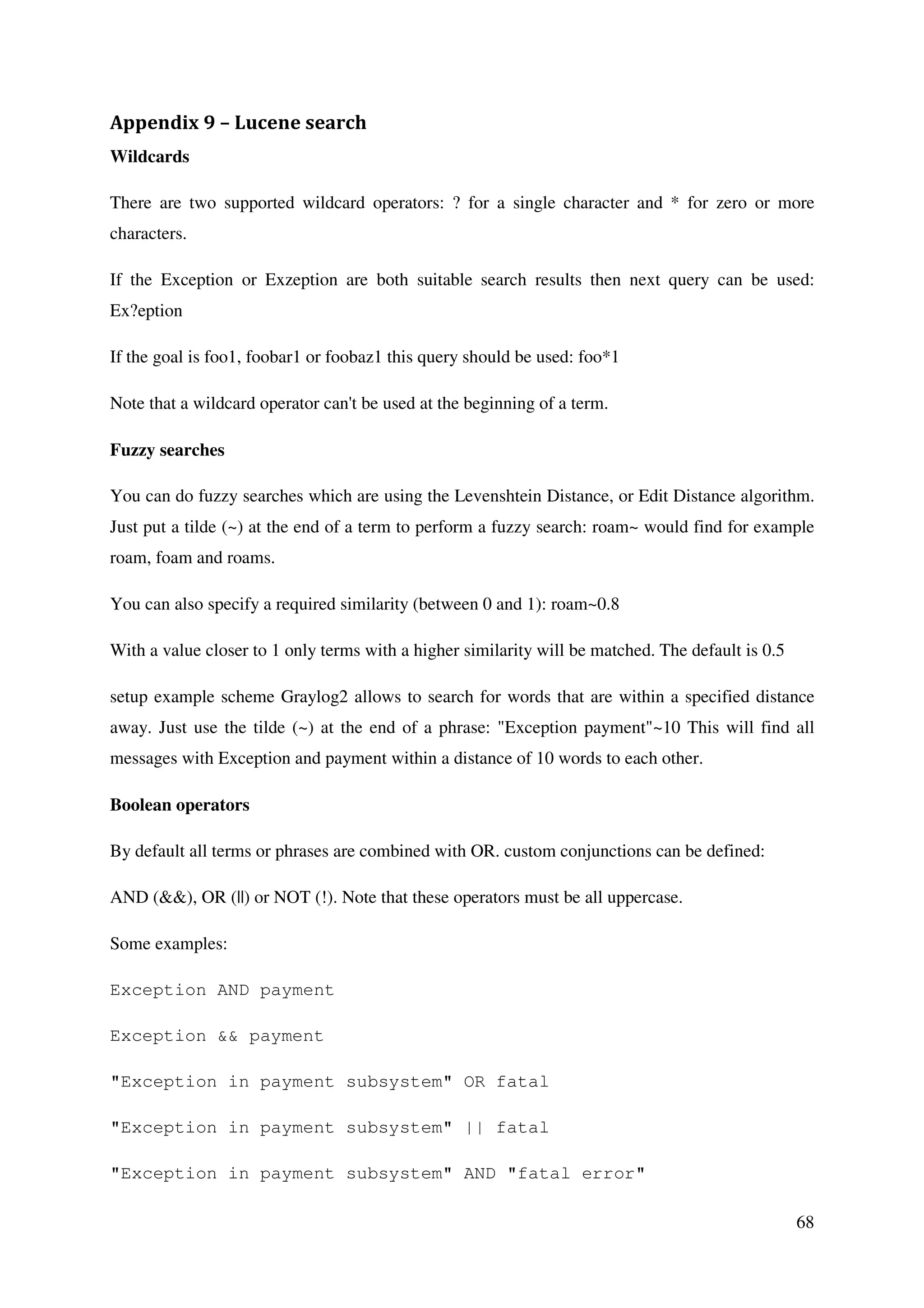 68
Appendix 9 – Lucene search
Wildcards
There are two supported wildcard operators: ? for a single character and * for zero or more
characters.
If the Exception or Exzeption are both suitable search results then next query can be used:
Ex?eption
If the goal is foo1, foobar1 or foobaz1 this query should be used: foo*1
Note that a wildcard operator can't be used at the beginning of a term.
Fuzzy searches
You can do fuzzy searches which are using the Levenshtein Distance, or Edit Distance algorithm.
Just put a tilde (~) at the end of a term to perform a fuzzy search: roam~ would find for example
roam, foam and roams.
You can also specify a required similarity (between 0 and 1): roam~0.8
With a value closer to 1 only terms with a higher similarity will be matched. The default is 0.5
setup example scheme Graylog2 allows to search for words that are within a specified distance
away. Just use the tilde (~) at the end of a phrase: "Exception payment"~10 This will find all
messages with Exception and payment within a distance of 10 words to each other.
Boolean operators
By default all terms or phrases are combined with OR. custom conjunctions can be defined:
AND (&&), OR (||) or NOT (!). Note that these operators must be all uppercase.
Some examples:
Exception AND payment
Exception && payment
"Exception in payment subsystem" OR fatal
"Exception in payment subsystem" || fatal
"Exception in payment subsystem" AND "fatal error"
 