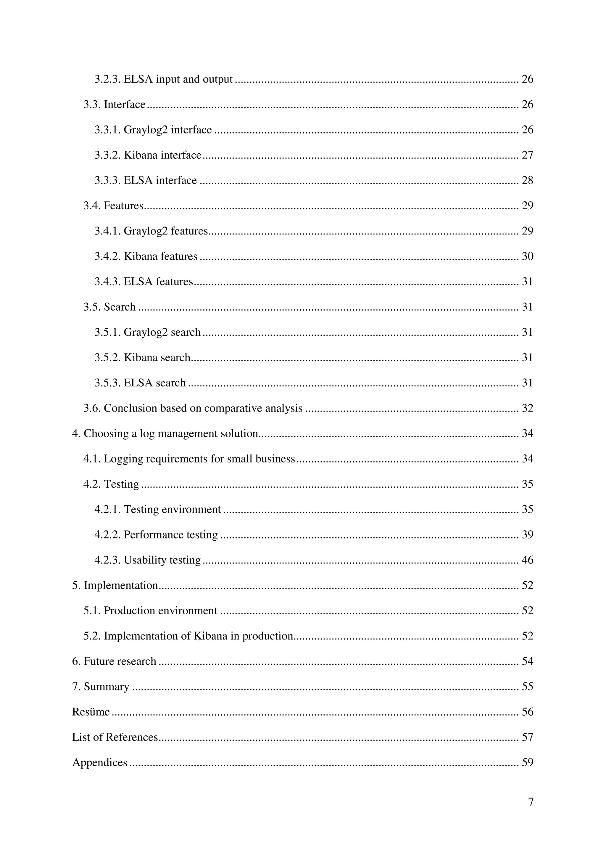7
3.2.3. ELSA input and output ................................................................................................. 26
3.3. Interface............................................................................................................................... 26
3.3.1. Graylog2 interface ........................................................................................................ 26
3.3.2. Kibana interface............................................................................................................ 27
3.3.3. ELSA interface ............................................................................................................. 28
3.4. Features................................................................................................................................ 29
3.4.1. Graylog2 features.......................................................................................................... 29
3.4.2. Kibana features ............................................................................................................. 30
3.4.3. ELSA features............................................................................................................... 31
3.5. Search .................................................................................................................................. 31
3.5.1. Graylog2 search............................................................................................................ 31
3.5.2. Kibana search................................................................................................................ 31
3.5.3. ELSA search ................................................................................................................. 31
3.6. Conclusion based on comparative analysis ......................................................................... 32
4. Choosing a log management solution......................................................................................... 34
4.1. Logging requirements for small business............................................................................ 34
4.2. Testing................................................................................................................................. 35
4.2.1. Testing environment ..................................................................................................... 35
4.2.2. Performance testing ...................................................................................................... 39
4.2.3. Usability testing............................................................................................................ 46
5. Implementation........................................................................................................................... 52
5.1. Production environment ...................................................................................................... 52
5.2. Implementation of Kibana in production............................................................................. 52
6. Future research ........................................................................................................................... 54
7. Summary .................................................................................................................................... 55
Resüme........................................................................................................................................... 56
List of References........................................................................................................................... 57
Appendices..................................................................................................................................... 59
 