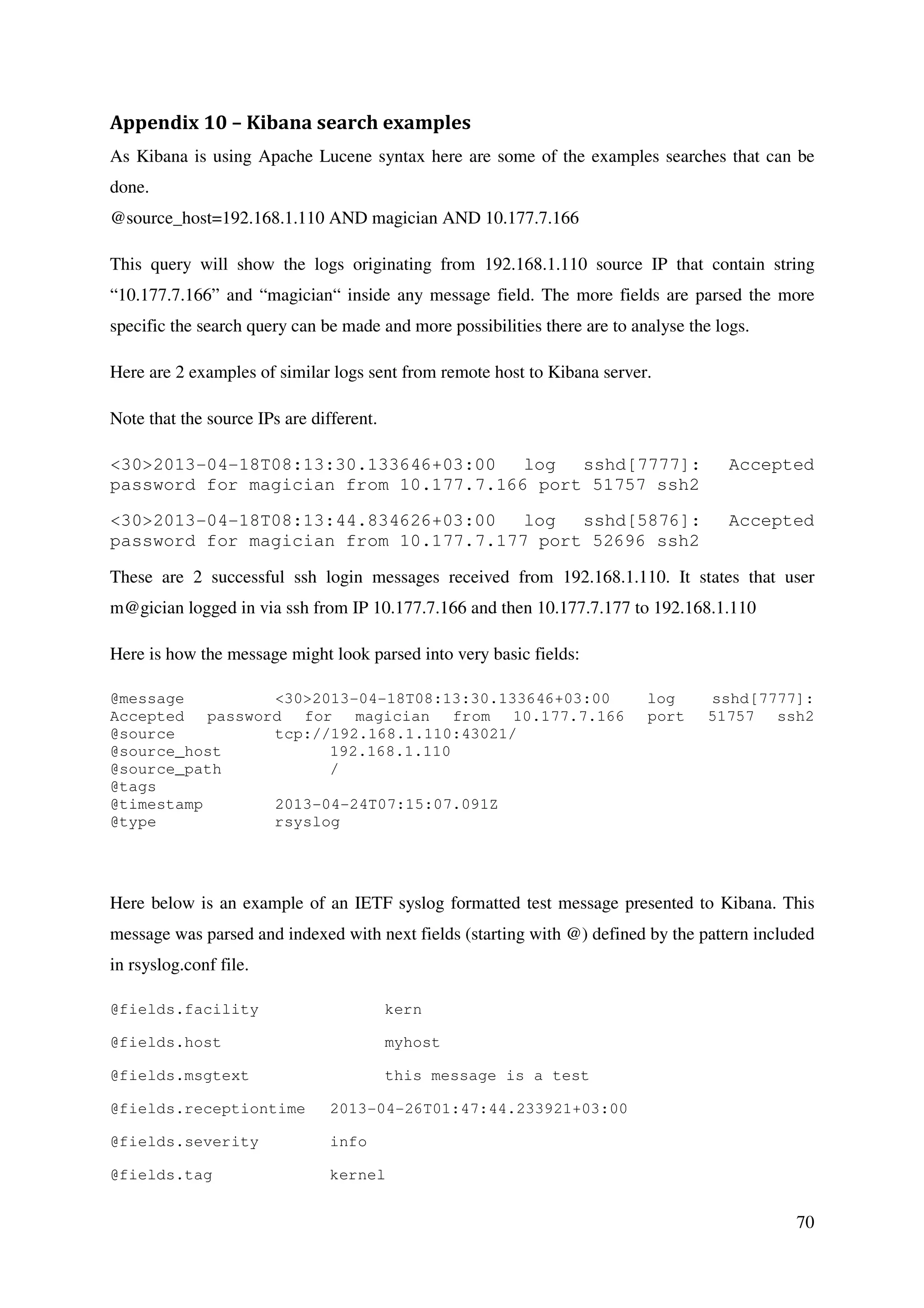 70
Appendix 10 – Kibana search examples
As Kibana is using Apache Lucene syntax here are some of the examples searches that can be
done.
@source_host=192.168.1.110 AND magician AND 10.177.7.166
This query will show the logs originating from 192.168.1.110 source IP that contain string
“10.177.7.166” and “magician“ inside any message field. The more fields are parsed the more
specific the search query can be made and more possibilities there are to analyse the logs.
Here are 2 examples of similar logs sent from remote host to Kibana server.
Note that the source IPs are different.
<30>2013-04-18T08:13:30.133646+03:00 log sshd[7777]: Accepted
password for magician from 10.177.7.166 port 51757 ssh2
<30>2013-04-18T08:13:44.834626+03:00 log sshd[5876]: Accepted
password for magician from 10.177.7.177 port 52696 ssh2
These are 2 successful ssh login messages received from 192.168.1.110. It states that user
m@gician logged in via ssh from IP 10.177.7.166 and then 10.177.7.177 to 192.168.1.110
Here is how the message might look parsed into very basic fields:
@message <30>2013-04-18T08:13:30.133646+03:00 log sshd[7777]:
Accepted password for magician from 10.177.7.166 port 51757 ssh2
@source tcp://192.168.1.110:43021/
@source_host 192.168.1.110
@source_path /
@tags
@timestamp 2013-04-24T07:15:07.091Z
@type rsyslog
Here below is an example of an IETF syslog formatted test message presented to Kibana. This
message was parsed and indexed with next fields (starting with @) defined by the pattern included
in rsyslog.conf file.
@fields.facility kern
@fields.host myhost
@fields.msgtext this message is a test
@fields.receptiontime 2013-04-26T01:47:44.233921+03:00
@fields.severity info
@fields.tag kernel
 