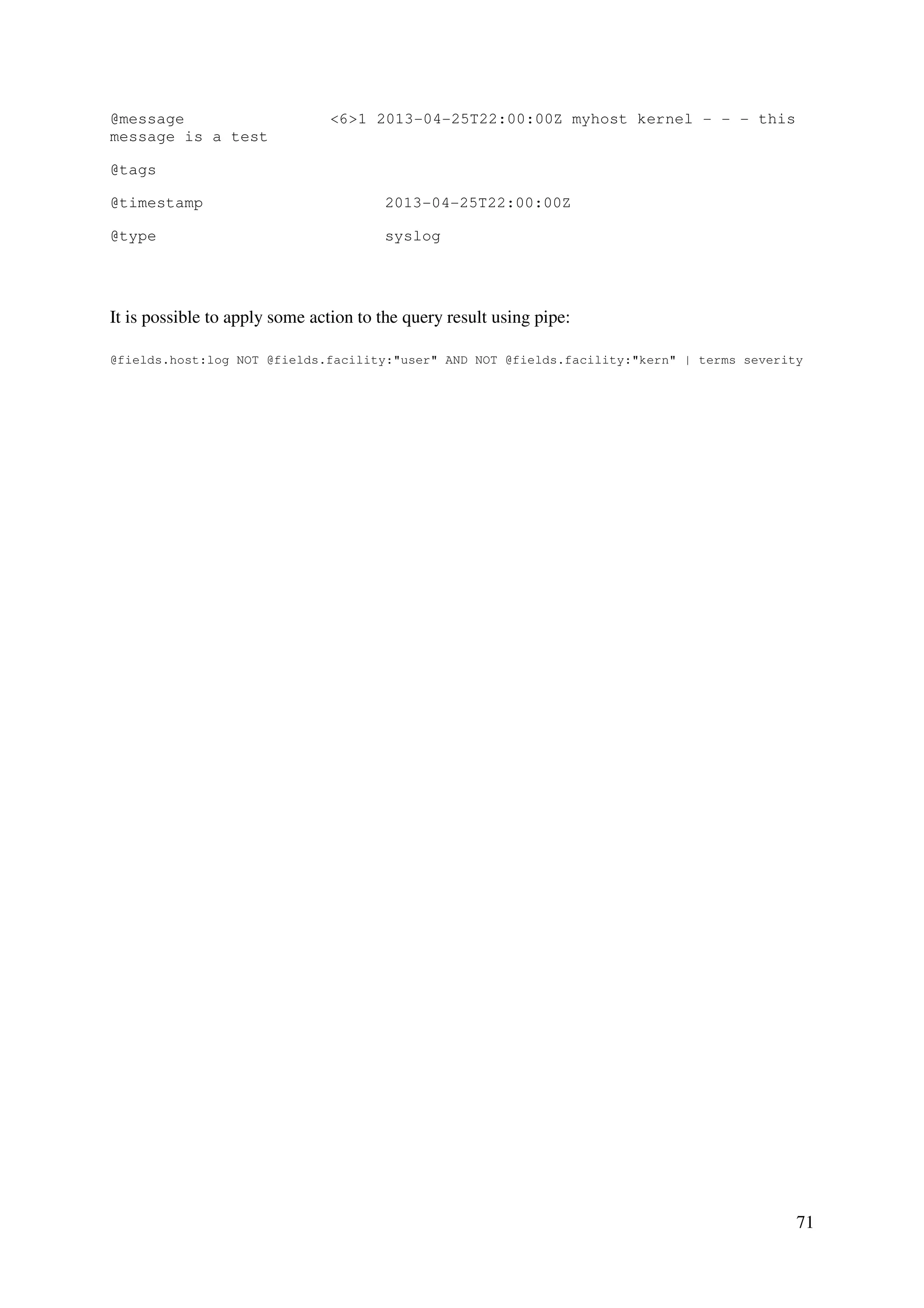 71
@message <6>1 2013-04-25T22:00:00Z myhost kernel - - - this
message is a test
@tags
@timestamp 2013-04-25T22:00:00Z
@type syslog
It is possible to apply some action to the query result using pipe:
@fields.host:log NOT @fields.facility:"user" AND NOT @fields.facility:"kern" | terms severity
 