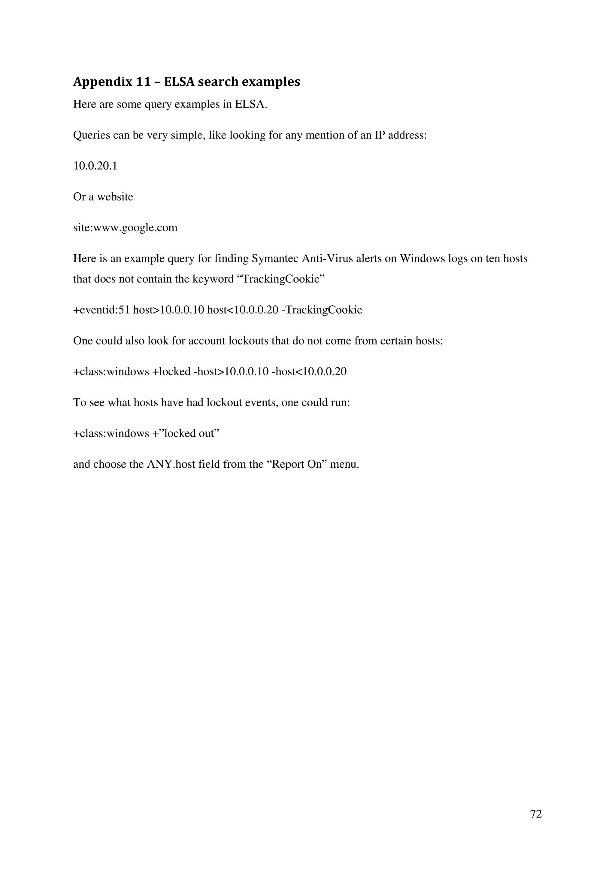 72
Appendix 11 – ELSA search examples
Here are some query examples in ELSA.
Queries can be very simple, like looking for any mention of an IP address:
10.0.20.1
Or a website
site:www.google.com
Here is an example query for finding Symantec Anti-Virus alerts on Windows logs on ten hosts
that does not contain the keyword “TrackingCookie”
+eventid:51 host>10.0.0.10 host<10.0.0.20 -TrackingCookie
One could also look for account lockouts that do not come from certain hosts:
+class:windows +locked -host>10.0.0.10 -host<10.0.0.20
To see what hosts have had lockout events, one could run:
+class:windows +”locked out”
and choose the ANY.host field from the “Report On” menu.
 