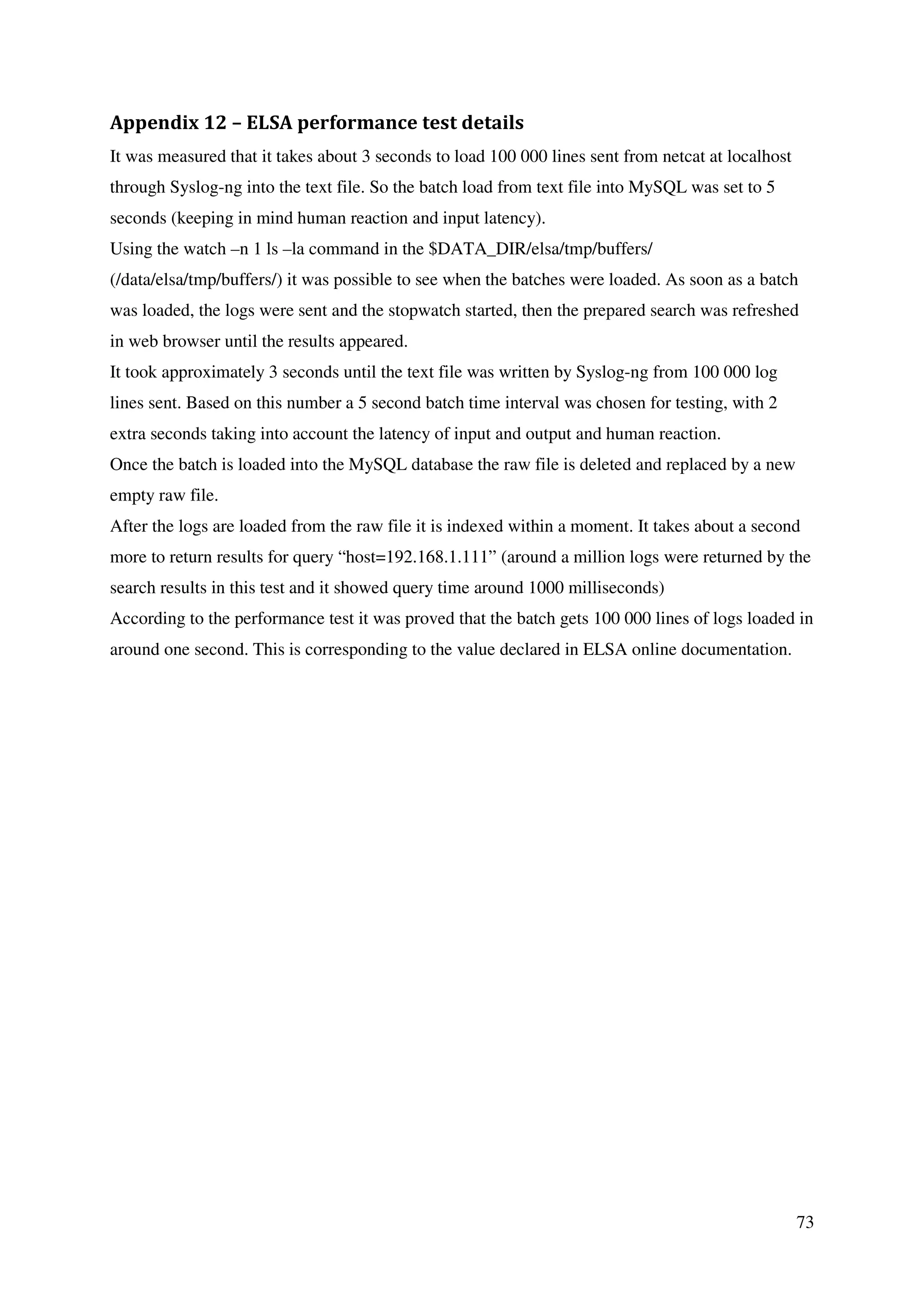 73
Appendix 12 – ELSA performance test details
It was measured that it takes about 3 seconds to load 100 000 lines sent from netcat at localhost
through Syslog-ng into the text file. So the batch load from text file into MySQL was set to 5
seconds (keeping in mind human reaction and input latency).
Using the watch –n 1 ls –la command in the $DATA_DIR/elsa/tmp/buffers/
(/data/elsa/tmp/buffers/) it was possible to see when the batches were loaded. As soon as a batch
was loaded, the logs were sent and the stopwatch started, then the prepared search was refreshed
in web browser until the results appeared.
It took approximately 3 seconds until the text file was written by Syslog-ng from 100 000 log
lines sent. Based on this number a 5 second batch time interval was chosen for testing, with 2
extra seconds taking into account the latency of input and output and human reaction.
Once the batch is loaded into the MySQL database the raw file is deleted and replaced by a new
empty raw file.
After the logs are loaded from the raw file it is indexed within a moment. It takes about a second
more to return results for query “host=192.168.1.111” (around a million logs were returned by the
search results in this test and it showed query time around 1000 milliseconds)
According to the performance test it was proved that the batch gets 100 000 lines of logs loaded in
around one second. This is corresponding to the value declared in ELSA online documentation.
 
