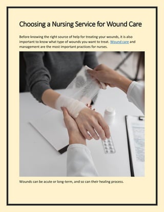 Choosing a Nursing Service for Wound Care
Before knowing the right source of help for treating your wounds, it is also
important to know what type of wounds you want to treat. Wound care and
management are the most important practices for nurses.
Wounds can be acute or long-term, and so can their healing process.
 