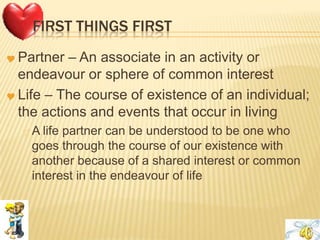 FIRST THINGS FIRST
 Partner – An associate in an activity or
endeavour or sphere of common interest
 Life – The course of existence of an individual;
the actions and events that occur in living
 A life partner can be understood to be one who
goes through the course of our existence with
another because of a shared interest or common
interest in the endeavour of life
 