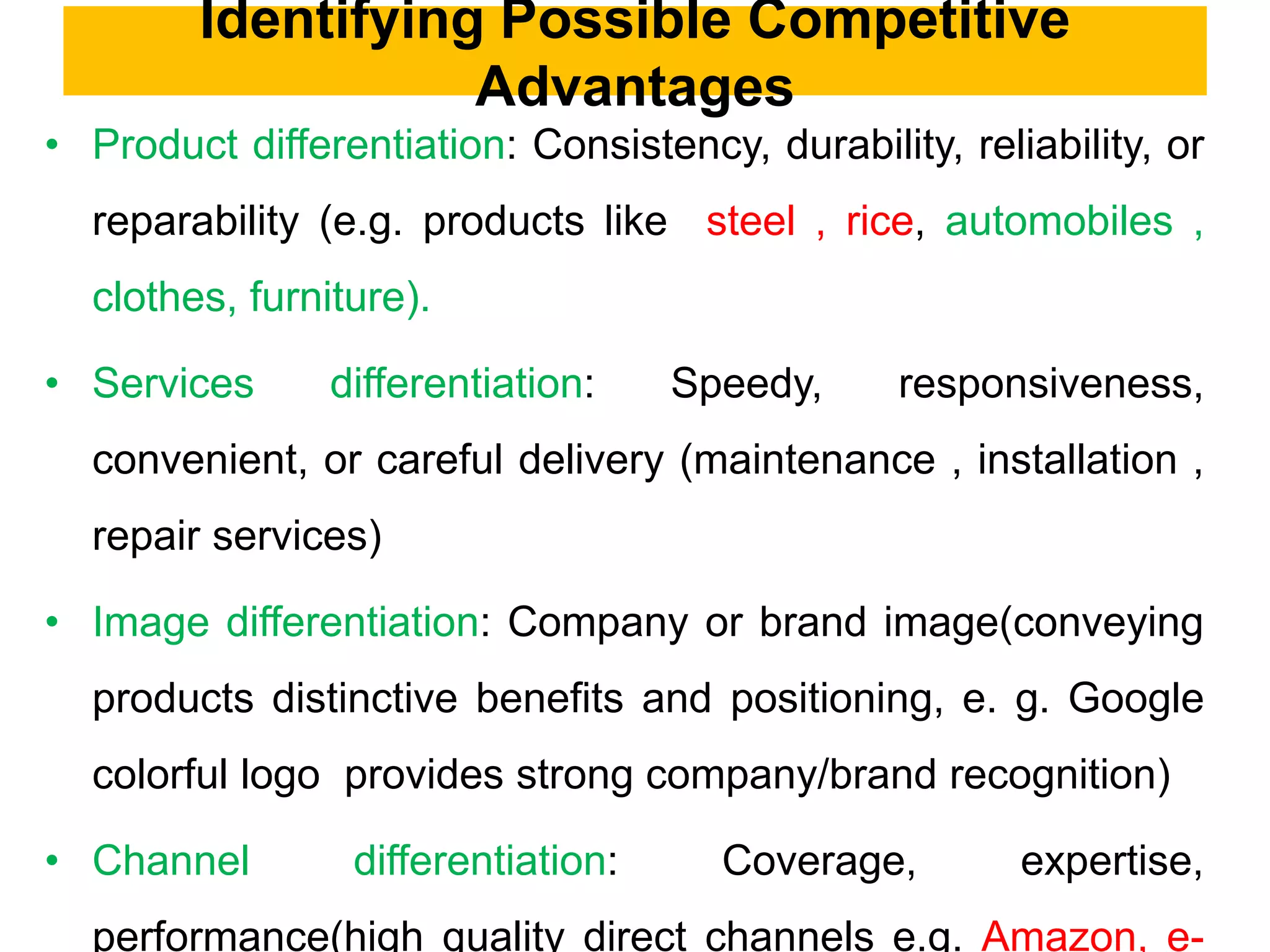 Identifying Possible Competitive
Advantages
• Product differentiation: Consistency, durability, reliability, or
reparability (e.g. products like steel , rice, automobiles ,
clothes, furniture).
• Services differentiation: Speedy, responsiveness,
convenient, or careful delivery (maintenance , installation ,
repair services)
• Image differentiation: Company or brand image(conveying
products distinctive benefits and positioning, e. g. Google
colorful logo provides strong company/brand recognition)
• Channel differentiation: Coverage, expertise,
performance(high quality direct channels e.g. Amazon, e-