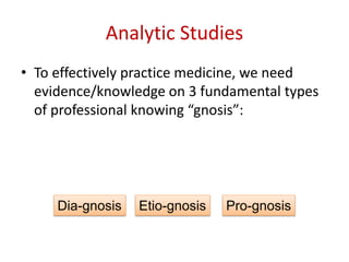 Analytic Studies
• To effectively practice medicine, we need
evidence/knowledge on 3 fundamental types
of professional knowing “gnosis”:
Dia-gnosis Etio-gnosis Pro-gnosis
 