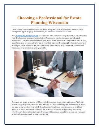 Choosing a Professional for Estate
Planning Wisconsin
There comes a time in everyone’s life when it happens to look after your finances, kids,
asset planning, and legacy. Hah! Indeed, it demands a lot from one’s end.
Well, will attorneys Wisconsin are someone who comes as a key element to ensuring that
your final desires meet your expectation. Your assets can be managed and planned
beforehand. Custody of the kids can be set up to evade any future complexities. But, in the
meantime, how are you going to know everything proceeds in the right direction, and how
would you know where to put your funds and trust? To get all your complexities solved,
you need a true professional by your side.
Once you are gone, someone will be needed to manage your estate and assets. Well, the
executor is going to be someone who will protect all your belongings and ensure all debts
are paid to the entities you listed. Even though many times, executors use to avail the
services of a will attorney to aid with the allotment of assets and property, ensuring
everything is done in the right way. However, this executor, ought to be someone you can
completely count on and, of course, trust on.
 