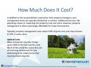State Licensing Information.
How Much Does It Cost?
In addition to the responsibilities covered by most property managers, your
management levels are typically dictated by a contract. Additional services, like
preparing a lease or inspecting the property, may cost extra. However, property
management is often surprisingly affordable for many homeowners.
Typically, property management costs about 6-8% of gross rent, and may increase
to 10% in some cases.
Upfront Costs
Many companies may also charge
up to 100% of the first month’s rent.
Much of this initial fee covers the cost
of screening tenants and for any
advertising of an empty home that
may have been required.
 