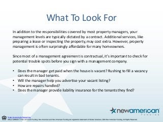 State Licensing Information.
What To Look For
In addition to the responsibilities covered by most property managers, your
management levels are typically dictated by a contract. Additional services, like
preparing a lease or inspecting the property, may cost extra. However, property
management is often surprisingly affordable for many homeowners.
Since most of a management agreement is contractual, it’s important to check for
potential trouble spots before you sign with a management company.
• Does the manager get paid when the house is vacant? Rushing to fill a vacancy
can result in bad tenants.
• Will the manager help you advertise your vacant listing?
• How are repairs handled?
• Does the manager provide liability insurance for the tenants they find?
 