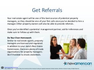 State Licensing Information.
Get Referrals
Your real estate agent will be one of the best sources of potential property
managers, so they should be one of your first calls once you’ve decided to hire a
manager. Other property owners will also be able to provide referrals.
Once you’ve identified a potential management partner, ask for references and
make sure to follow up with them.
Do Your Own Homework
Similar to real estate agents, property
managers are licensed and regulated.
In addition to your state’s Real Estate
Commission, there are plenty of trade
organizations for property managers.
Don’t hesitate to check credentials.
 
