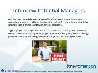 State Licensing Information.
Interview Potential Managers
Just like your real estate agent was an ally when choosing your home, your
property manager should be an trustworthy partner. Once you have a handful of
referrals, take the time to interview several candidates.
A good property manager will have a plan to find and screen potential tenants,
how to advertise an empty rental property and more. Ask your potential manager
plenty of questions, including their record of placing tenants in properties.
 
