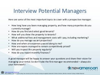 State Licensing Information.
Interview Potential Managers
Here are some of the most important topics to cover with a prospective manager.
• How long have you been managing property, and how many properties do you
currently manage?
• How do you find and select good tenants?
• How will you show the property to tenants?
• What additional fees and management costs will I pay, including marketing?
• How do you manage vacant properties?
• How and when are expenses passed along to me?
• How are repairs managed to remain competitively priced?
• Will you inspect the property regularly?
• How do you report monthly finances?
A good manager will be happy to answer your questions and share their vision for
managing your rental. So don’t take the first manager recommended – always do
your homework!
 